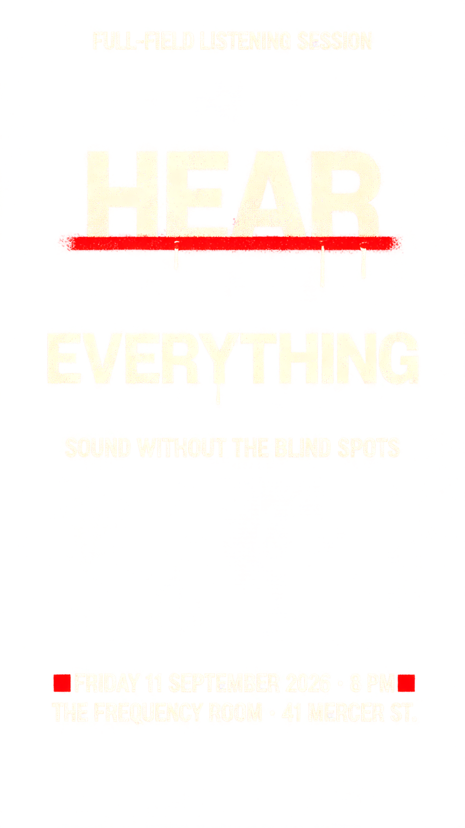 "HEAR
EVERYTHING
FULL-FIELD LISTENING SESSION
SOUND WITHOUT THE BLIND SPOTS
FRIDAY 11 SEPTEMBER 2026 · 8 PM
THE FREQUENCY ROOM · 41 MERCER ST." — Stencil | AI Text Effect Generator