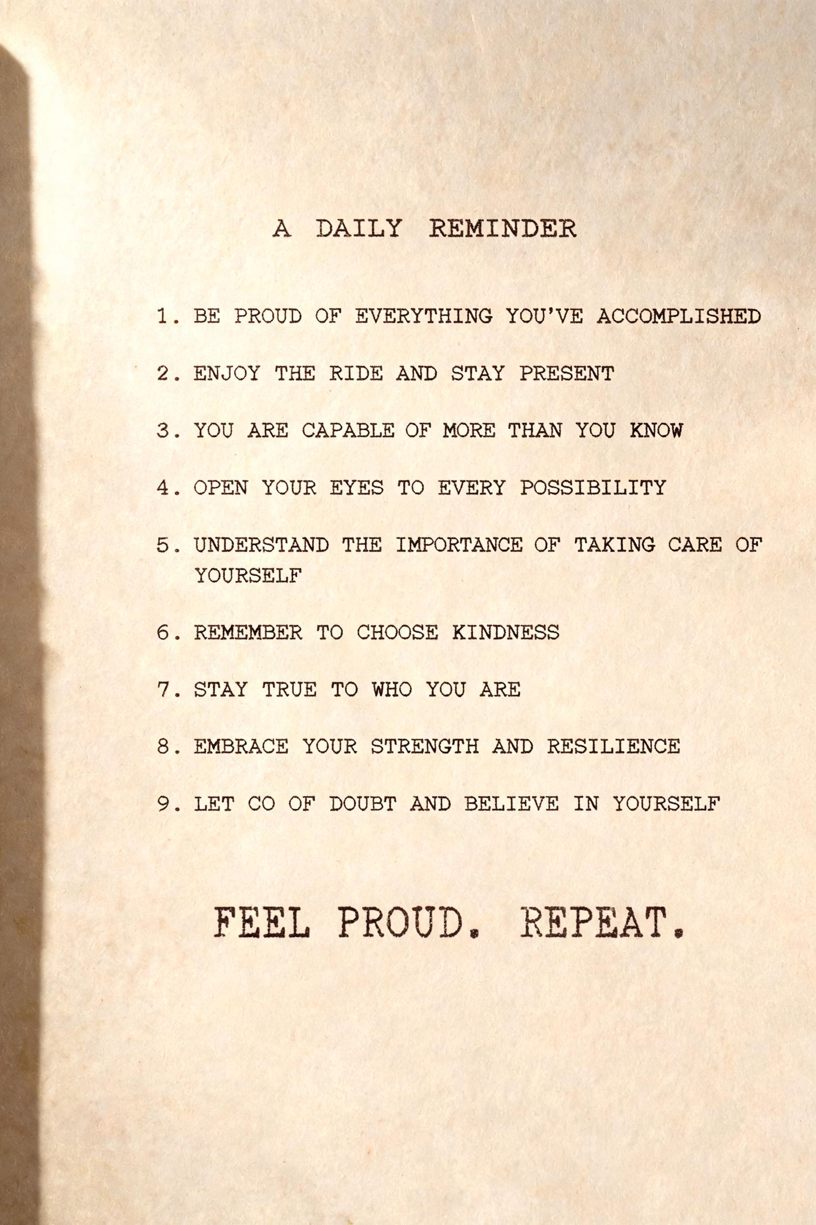 "BE PROUD OF EVERYTHING YOU'VE ACCOMPLISHED
ENJOY THE RIDE AND STAY PRESENT
YOU ARE CAPABLE OF MORE THAN YOU KNOW
OPEN YOUR EYES TO EVERY POSSIBILITY
UNDERSTAND THE IMPORTANCE OF TAKING CARE OF YOURSELF
REMEMBER TO CHOOSE KINDNESS
STAY TRUE TO WHO YOU ARE
EMBRACE YOUR STRENGTH AND RESILIENCE
LET GO OF DOUBT AND BELIEVE IN YOURSELF
FEEL PROUD. REPEAT.
A DAILY REMINDER" — Typewriter | AI Text Effect Generator