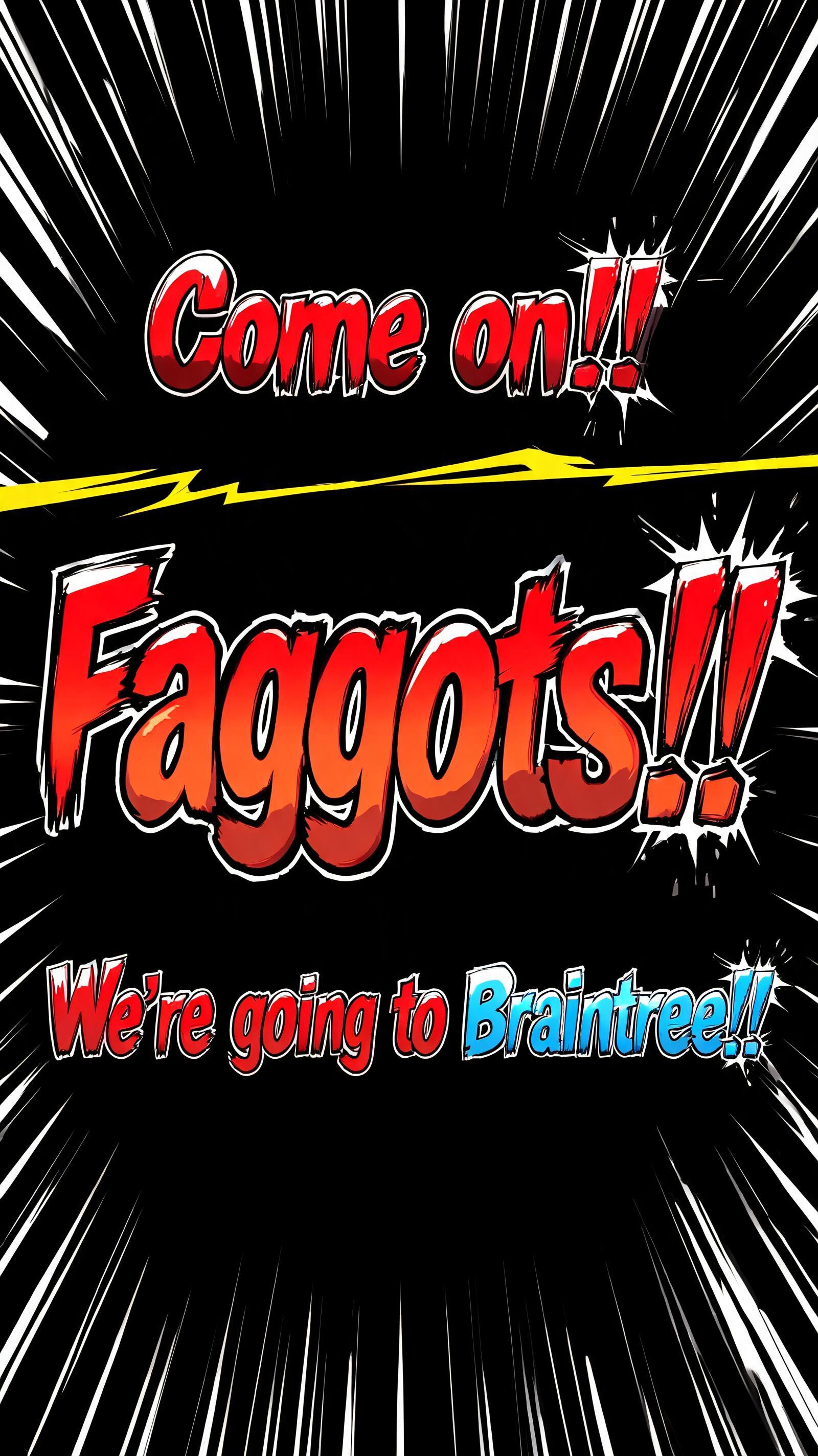 "Come on!!
Faggots!!
We're going to Braintree!!" — Anime | AI Text Effect Generator