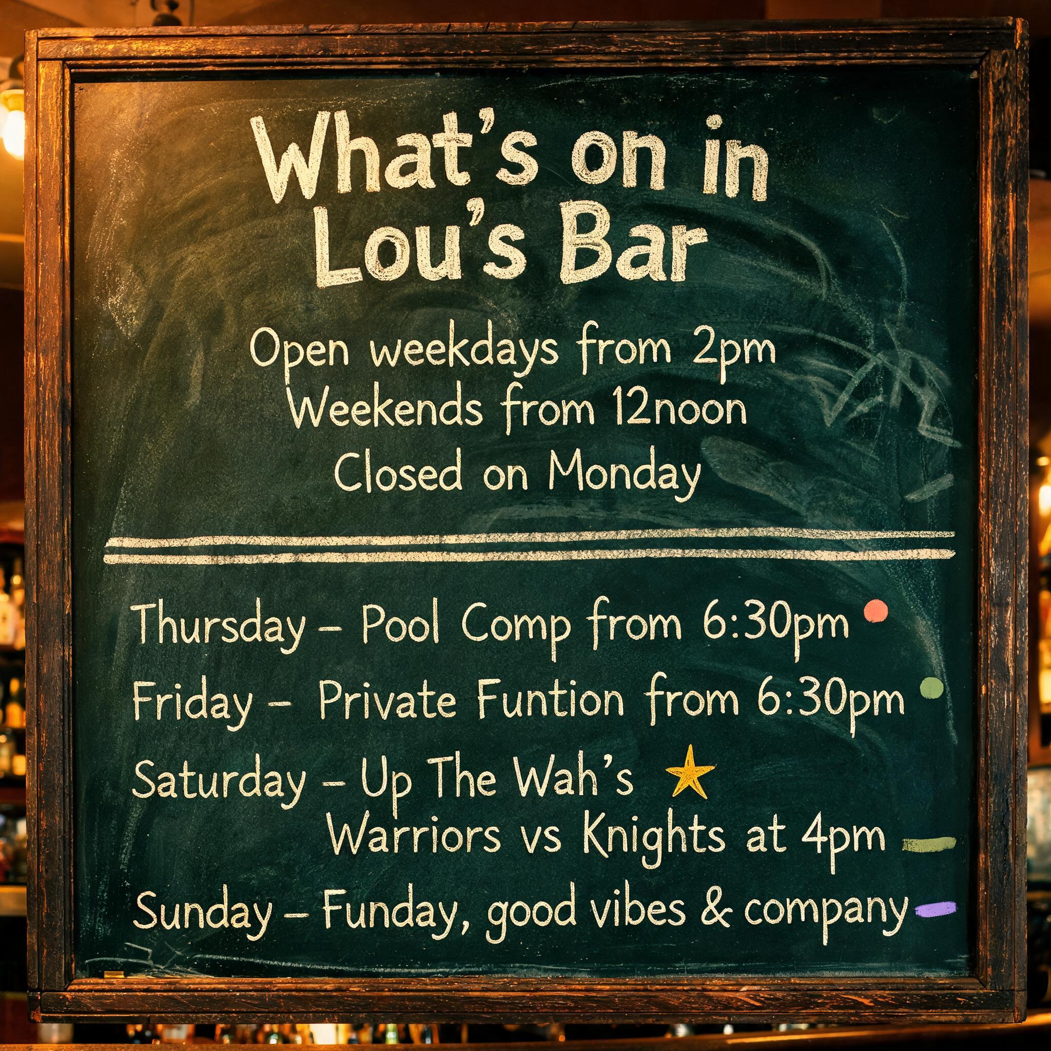 "What’s on in Lou’s Bar

Open weekdays from 2pm
Weekends from 12noon
Closed on Monday 

Thursday - Pool Comp from 6:30pm
Friday - Private Function from 6:30pm
Saturday - Up The Wah’s 
Warriors vs Knights at 4pm
Sunday - Funday, good vibes & company" — Chalk text effect