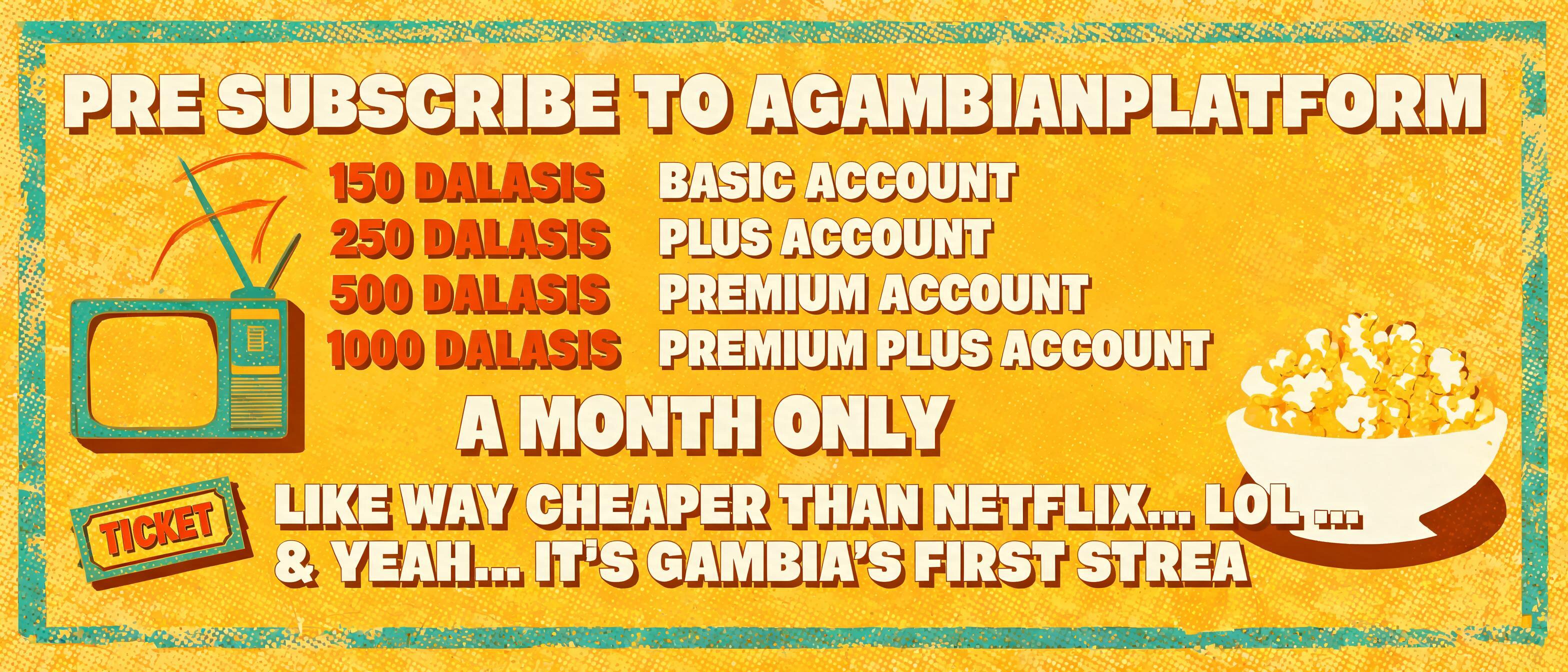 PRE SUBSCRIBE TO AGAMBIANPLATFORM FOR 150 DALASIS BASIC ACCOUNT / 250 DALASIS PLUS ACCOUNT 500 DALASIS PREMIUM ACCOUNT AND 1000 DALASIS FOR A PREMIUM PLUS ACCOUNT A MONTH ONLY 
LIKE WAY CHEAPER THAN NETFLIX.. LOL .. & YEAH.. IT'S GAMBIA'S FIRST STREA