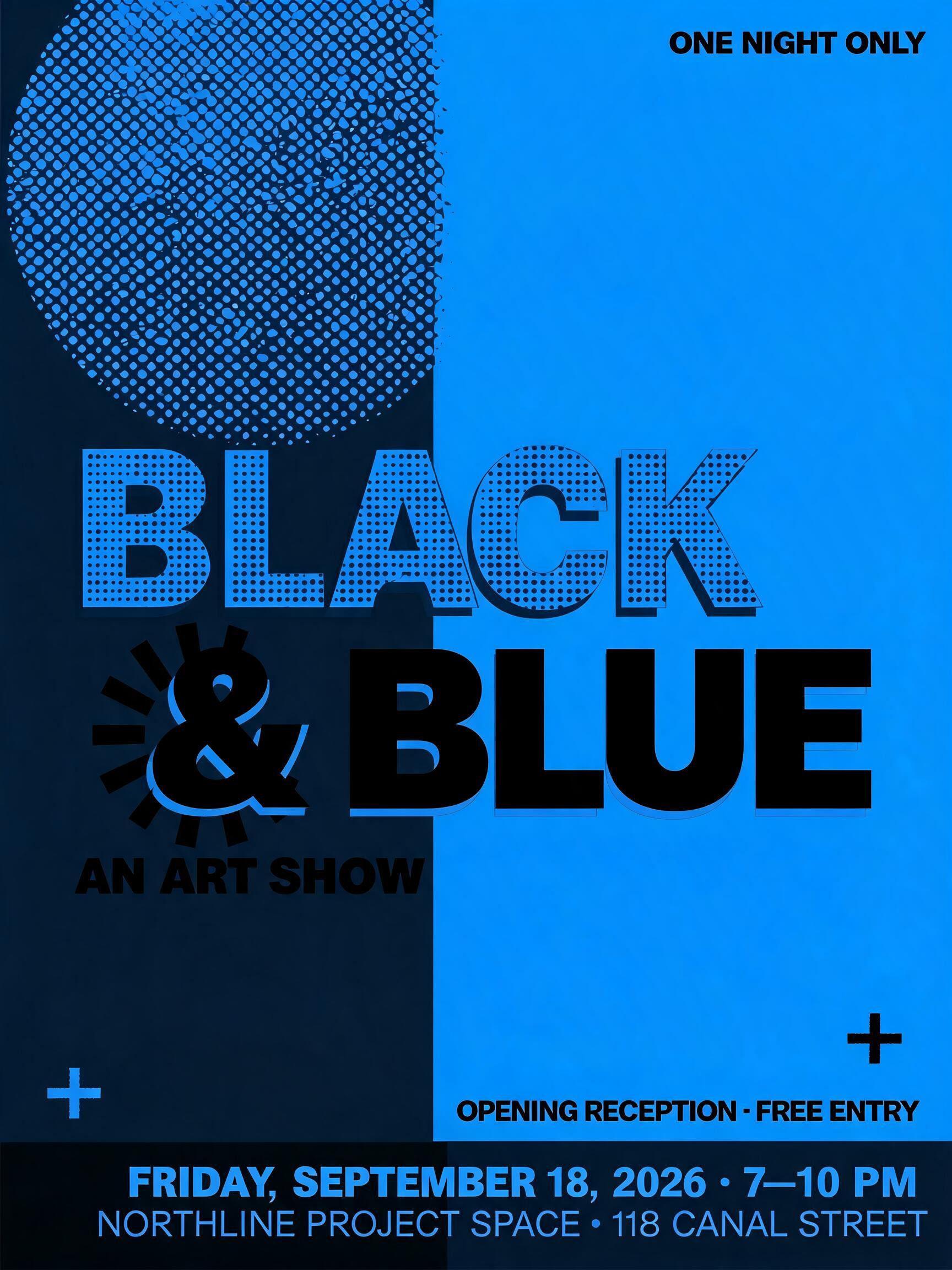 BLACK
& BLUE
AN ART SHOW
ONE NIGHT ONLY
FRIDAY, SEPTEMBER 18, 2026 · 7–10 PM
NORTHLINE PROJECT SPACE · 118 CANAL STREET
OPENING RECEPTION · FREE ENTRY