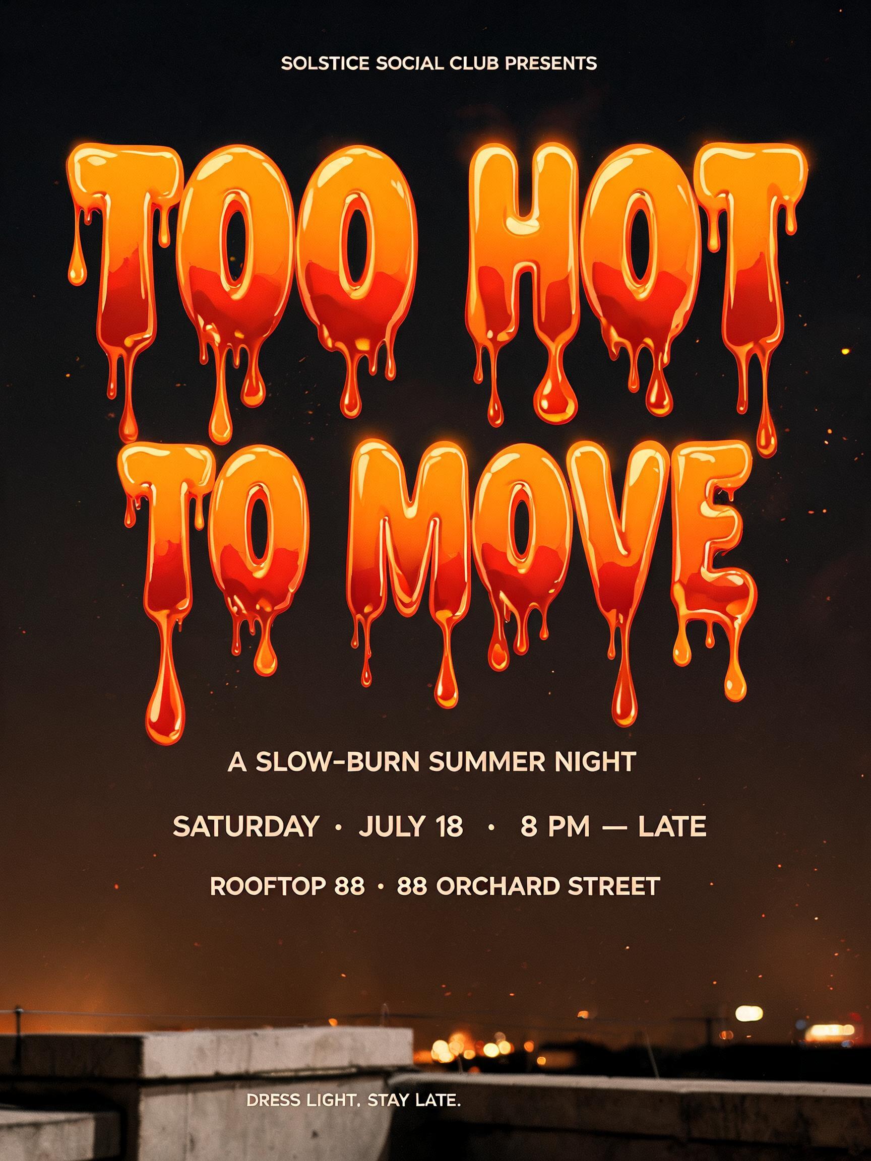 "SOLSTICE SOCIAL CLUB PRESENTS
TOO HOT
TO MOVE
A SLOW-BURN SUMMER NIGHT
SATURDAY · JULY 18 · 8 PM — LATE
ROOFTOP 88 · 88 ORCHARD STREET
DRESS LIGHT. STAY LATE." — Drip Font Melting | AI Text Effect Generator