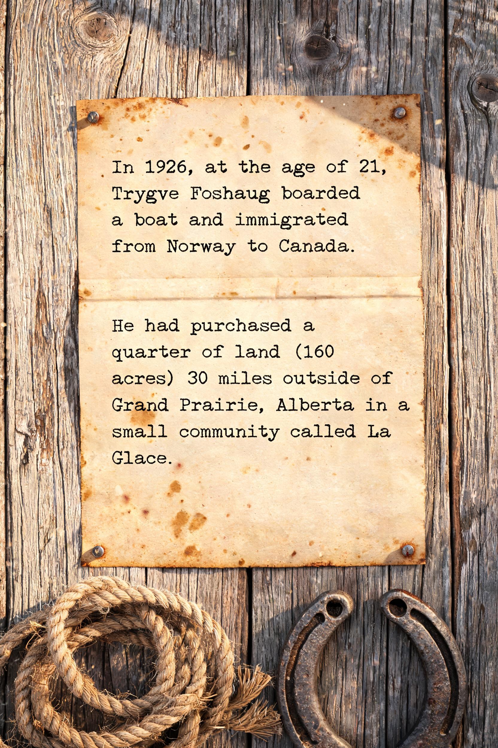 "In 1926, at the age of 21, Trygve Foshaug boarded a boat and immigrated from Norway to Canada. He had purchased a quarter of land (160 acres) 30 miles outside of Grand Prairie, Alberta in a small community called LaGlace." — Western | AI Text Effect Generator