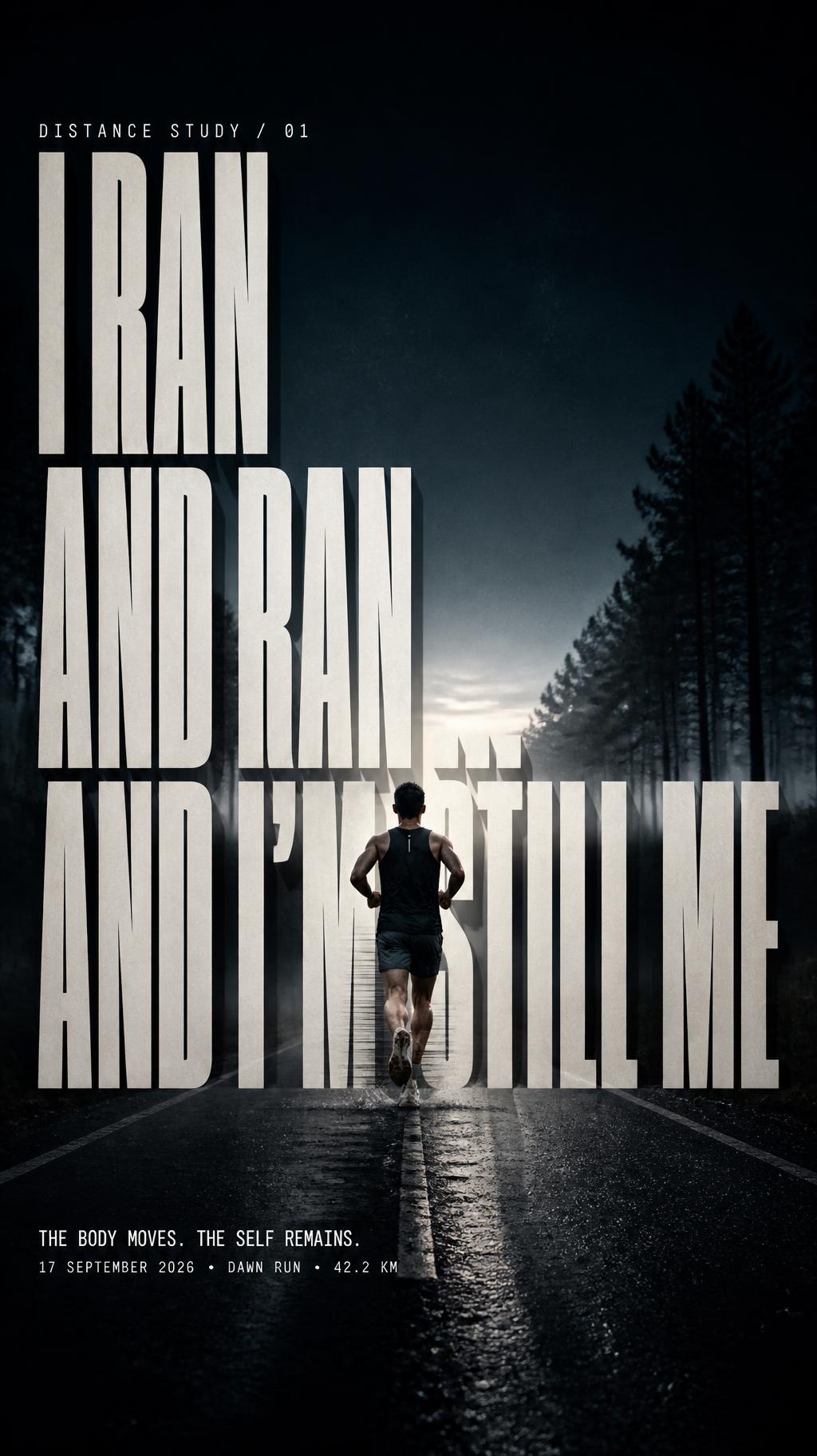 "I RAN
AND RAN …
AND I’M STILL ME
DISTANCE STUDY / 01
THE BODY MOVES. THE SELF REMAINS.
17 SEPTEMBER 2026  •  DAWN RUN  •  42.2 KM" —  | AI Text Effect Generator