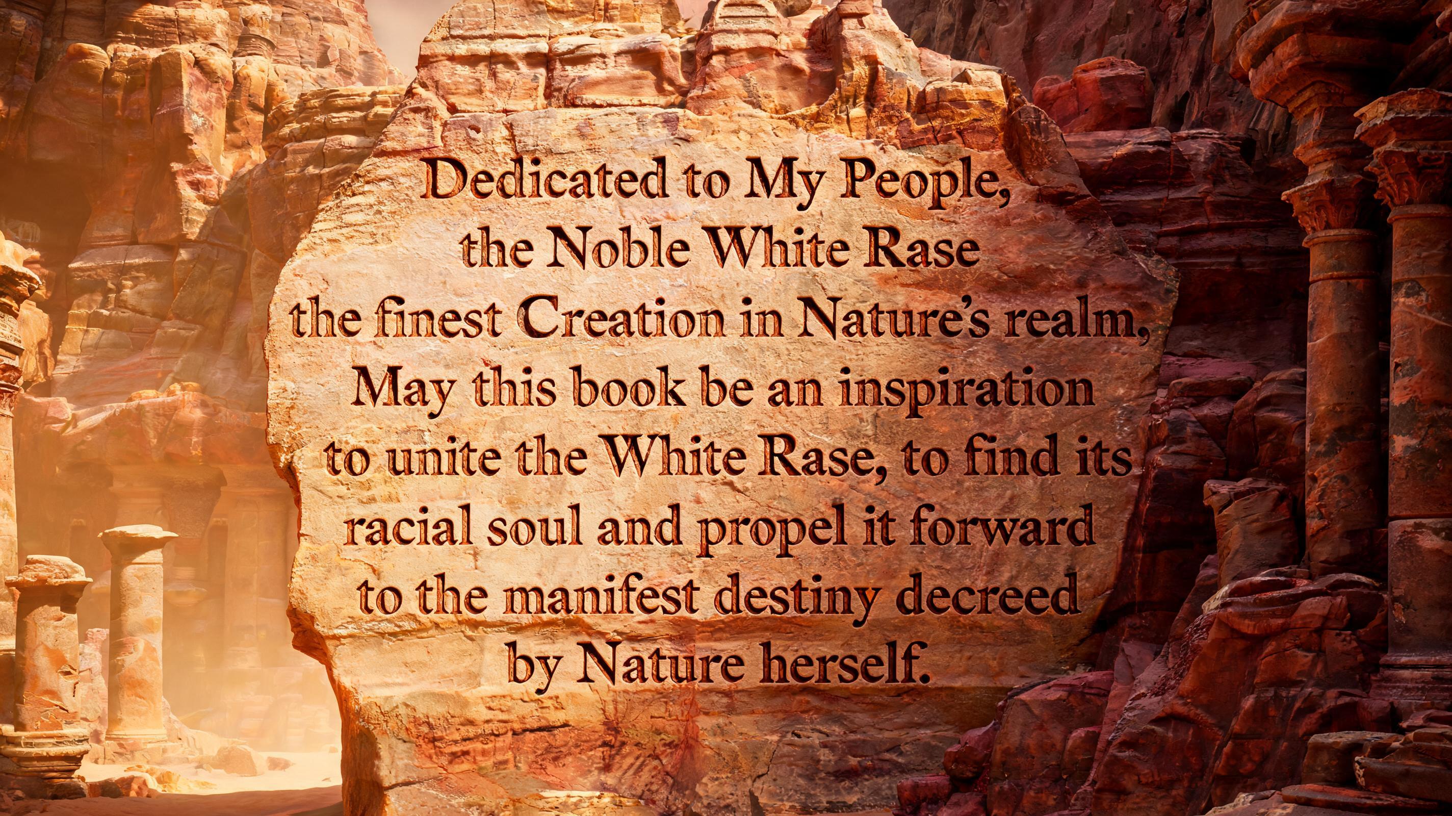 Dedicated to My People, the Noble White Race, the finest Creation in Nature's realm. May this book be an inspiration to unite the White Race, to find its racial soul and propel it forward to the manifest destiny decreed by Nature herself.