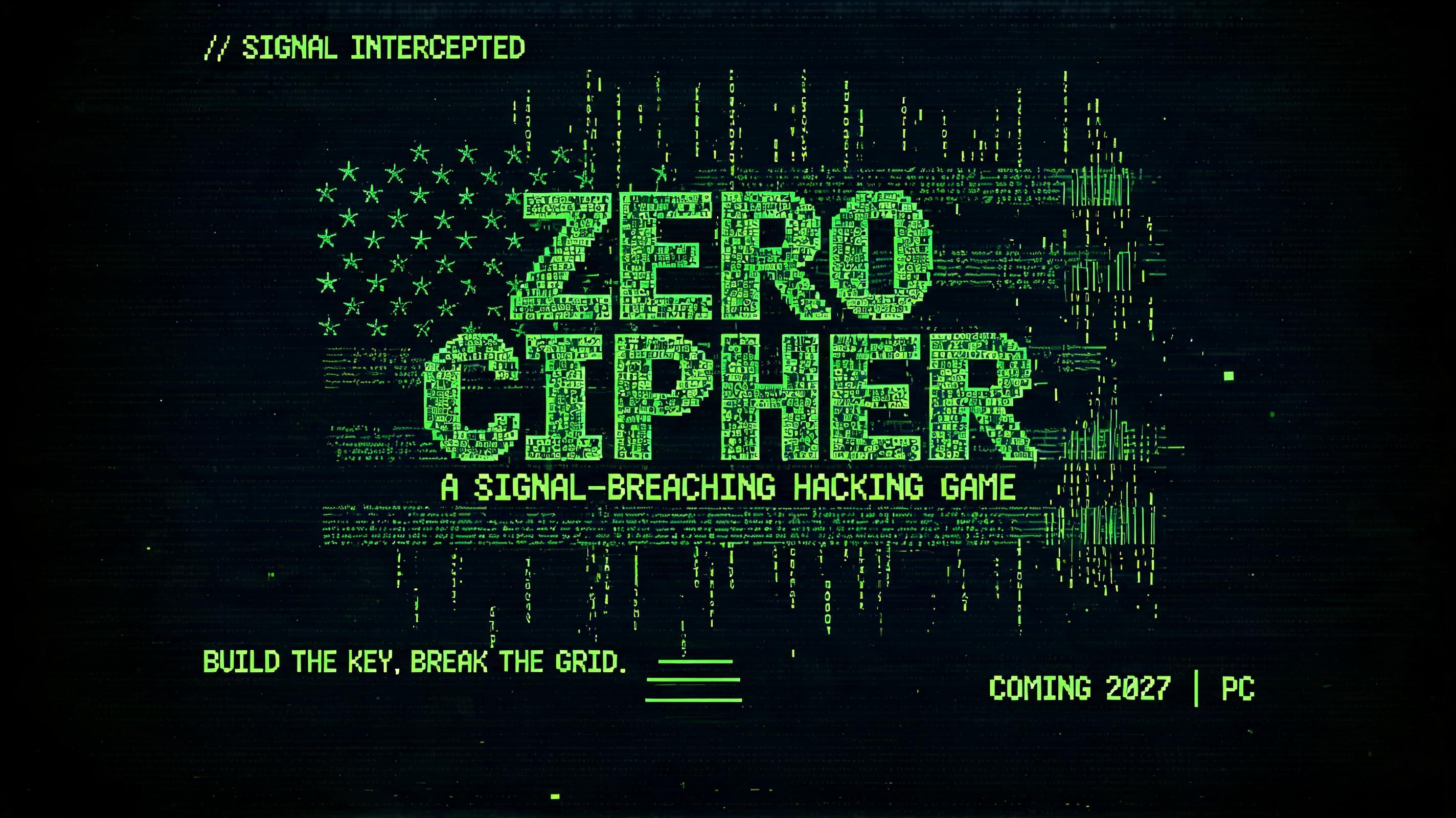 ZERO
CIPHER
A SIGNAL-BREACHING HACKING GAME
// SIGNAL INTERCEPTED
BUILD THE KEY. BREAK THE GRID.
COMING 2027  |  PC