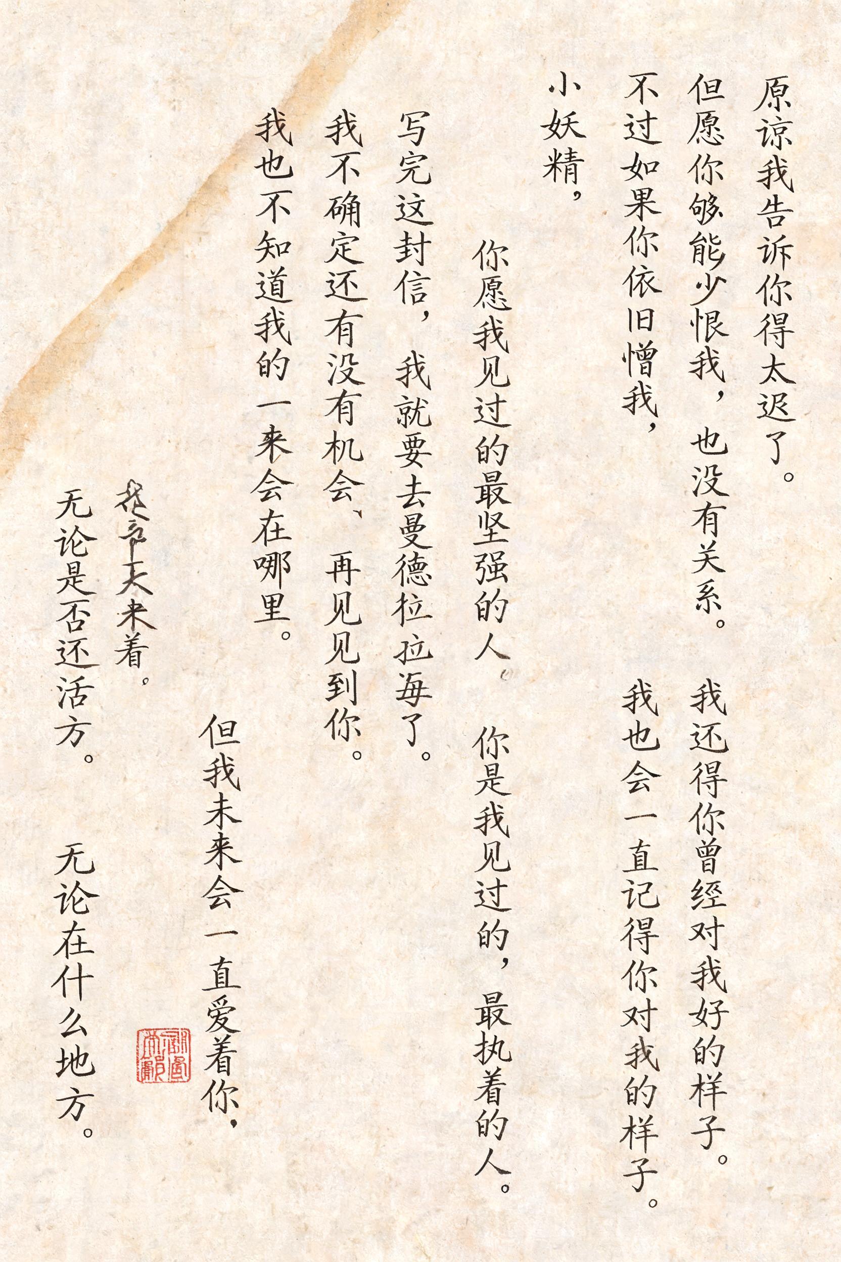 "原谅我告诉你得太迟了。
但愿你能够少恨我一些，
不过如果你依旧憎我，也没有关系。

我还记得你曾经对我好的样子。
我也会一直记得你对我好的样子。

小妖精，
你是我见过的最坚强的人。
你是我见过的，最执着的人。
你是我唯一喜欢的人。

写完这封信，我就要去曼德拉岛了。
我不确定还有没有机会再见到你。
我也不知道我的未来会在哪里。

但我未来会一直爱着你。
无论在什么地方。
无论是否还活着。" — Brush Chinese Ink | AI Text Effect Generator