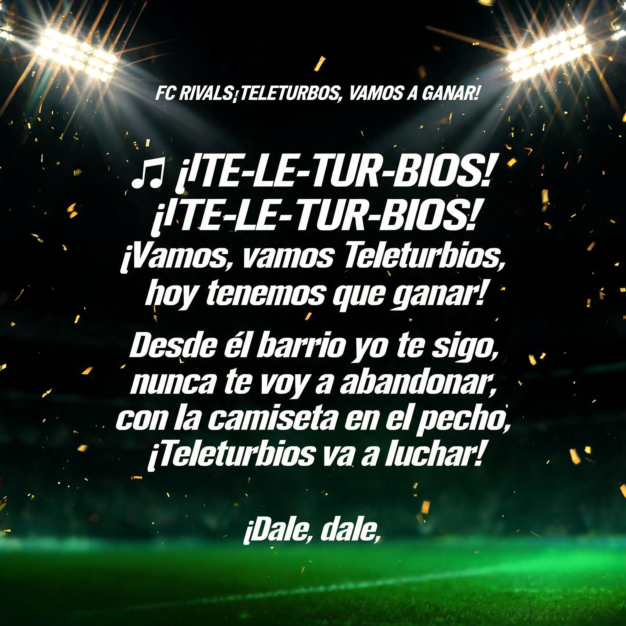 "FC RIVALS¡TELETURBIOS, VAMOS A GANAR!

🎶 ¡TE-LE-TUR-BIOS!
¡TE-LE-TUR-BIOS!
¡Vamos, vamos Teleturbios,
hoy tenemos que ganar!

Desde el barrio yo te sigo,
nunca te voy a abandonar,
con la camiseta en el pecho,
¡Teleturbios va a luchar!

¡Dale, dale," — Sports Football | AI Text Effect Generator