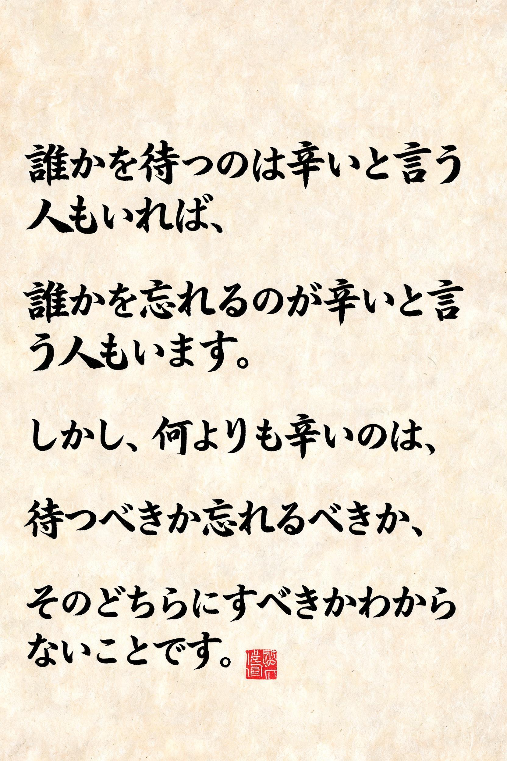 "誰かを待つのは辛いと言う人もいれば、
誰かを忘れるのが辛いと言う人もいます。
しかし、何よりも辛いのは、
待つべきか忘れるべきか、
そのどちらにすべきかわからないことです。" — Brush Japanese Ink | AI Text Effect Generator