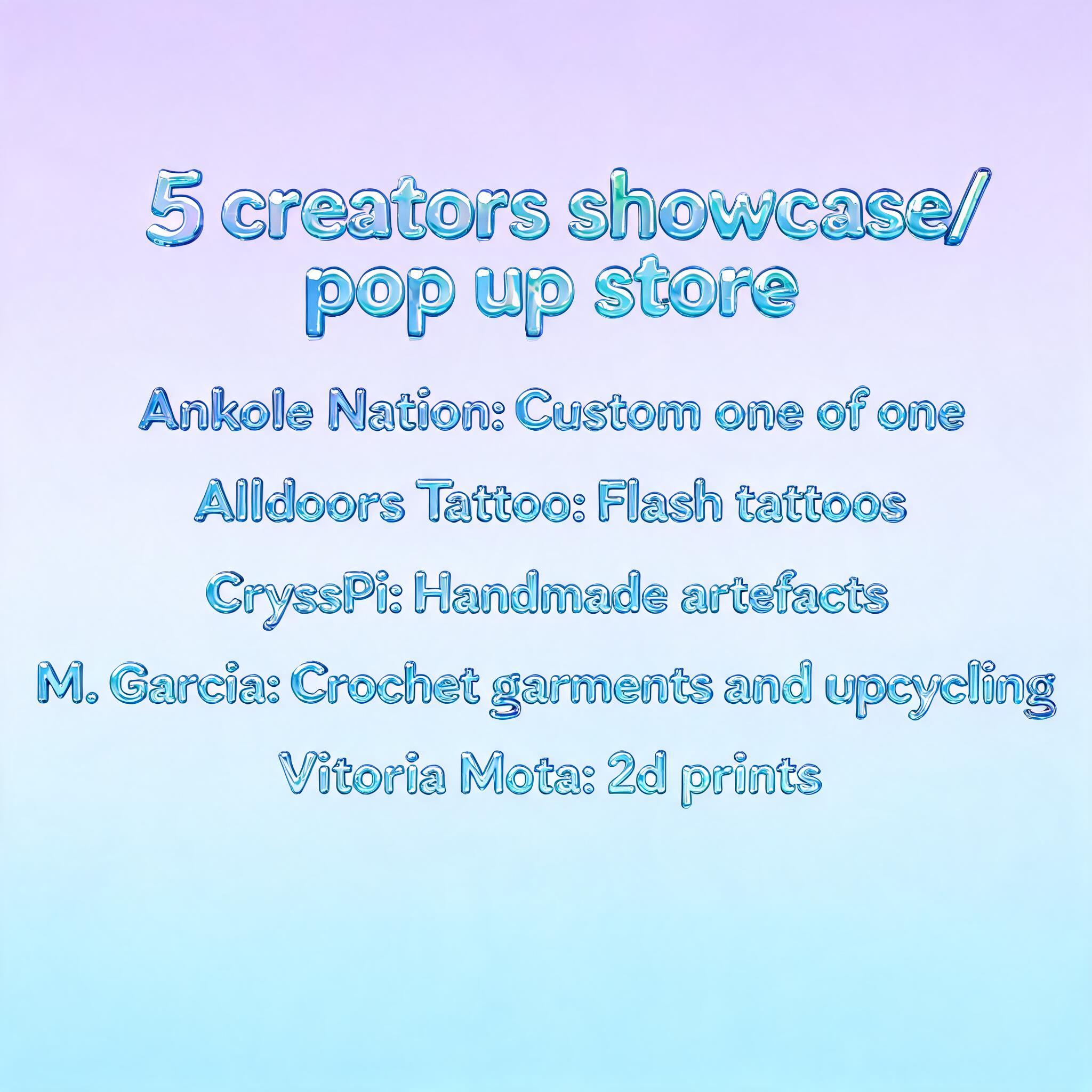 "5 creators showcase/ pop up store

Ankole Nation: Custom one of one 

Alldoors Tattoo: Flash tattoos

CryssPi: Handmade artefacts

M. Garcia: Crochet garments and upcycling

Vitoria Mota: 2d prints" — Glass Liquid | AI Text Effect Generator