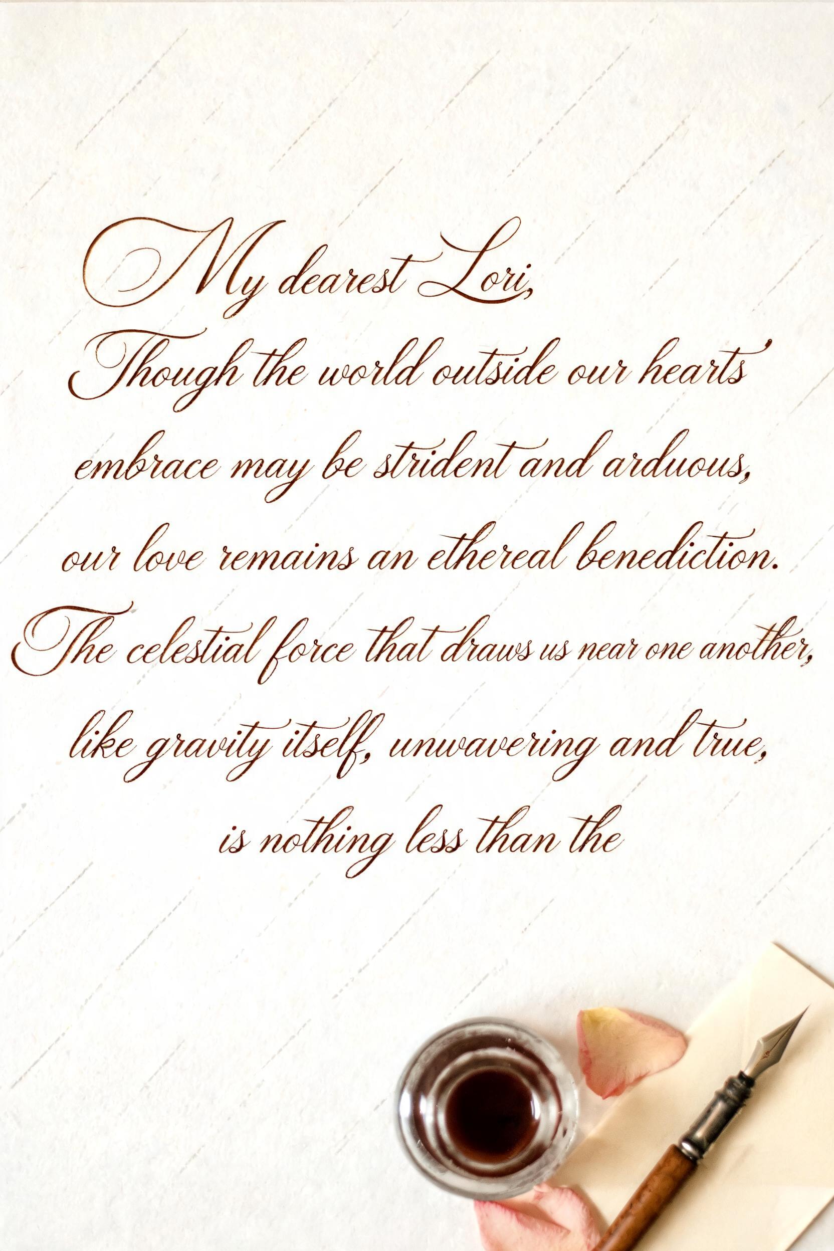 "My dearest Lori,Though the world outside our hearts' embrace may be strident and arduous, our love remains an ethereal benediction.The celestial force that draws us near one another, like gravity itself, unwavering and true, is nothing less than the" — Cursive Calligraphy text effect