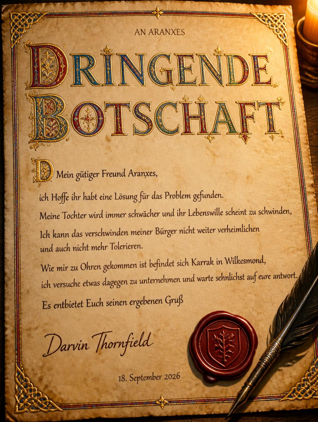 "DRINGENDE BOTSCHAFT
AN ARANXES
Mein gütiger Freund Aranxes,
ich Hoffe ihr habt eine Lösung für das Problem gefunden.
Meine Tochter wird immer schwächer und ihr Lebenswille scheint zu schwinden,
Ich kann das verschwinden meiner Bürger nicht weiter verheimlichen
und auch nicht mehr Tolerieren.
Wie mir zu Ohren gekommen ist befindet sich Karrak in Wilkesmond,
ich versuche etwas dagegen zu unternehmen und warte sehnlichst auf eure antwort.
Es entbietet Euch seinen ergebenen Gruß
Darvin Thornfield
18. September 2026" — Medieval | AI Text Effect Generator