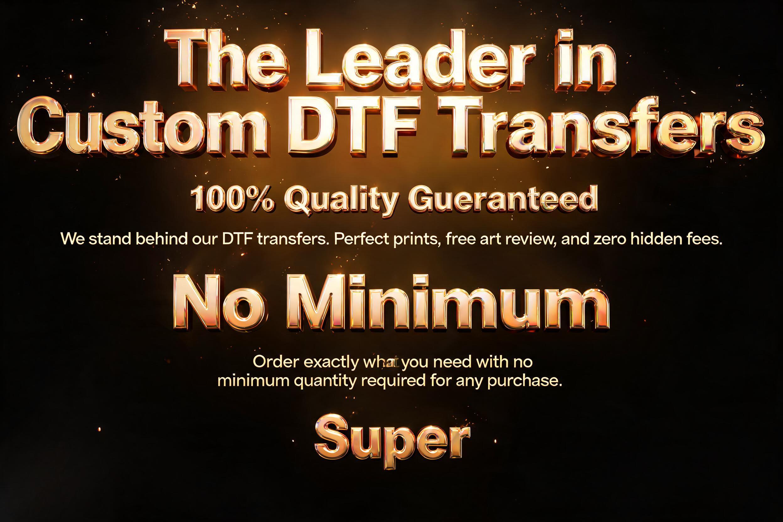 "The Leader in Custom DTF Transfers

100% Quality Guaranteed
We stand behind our DTF transfers. Perfect prints, free art review, and zero hidden fees.

No Minimums
Order exactly what you need with no minimum quantity required for any purchase.

Super " — 3d Bold Gold | AI Text Effect Generator