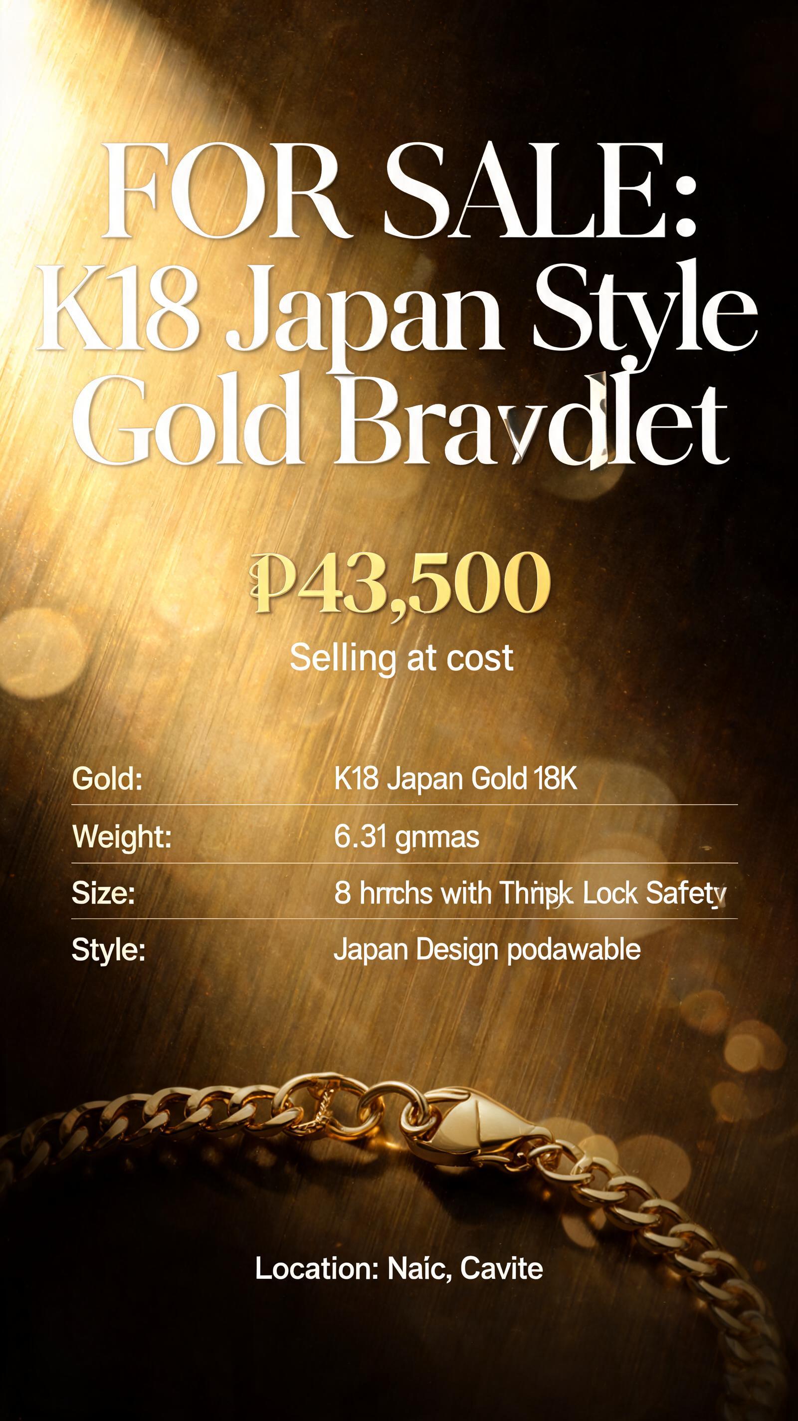 "FOR SALE: K18 Japan Style Gold Bracelet
₱43,500  
Selling at cost

Specs:  
Gold: K18 Japan Gold 18K  
Weight: 6.31 grams  
Size: 8 inches with Triple Lock Safety  
Style: Japan Design pawnable  

Location: Naic, Cavite" — Cinematic text effect
