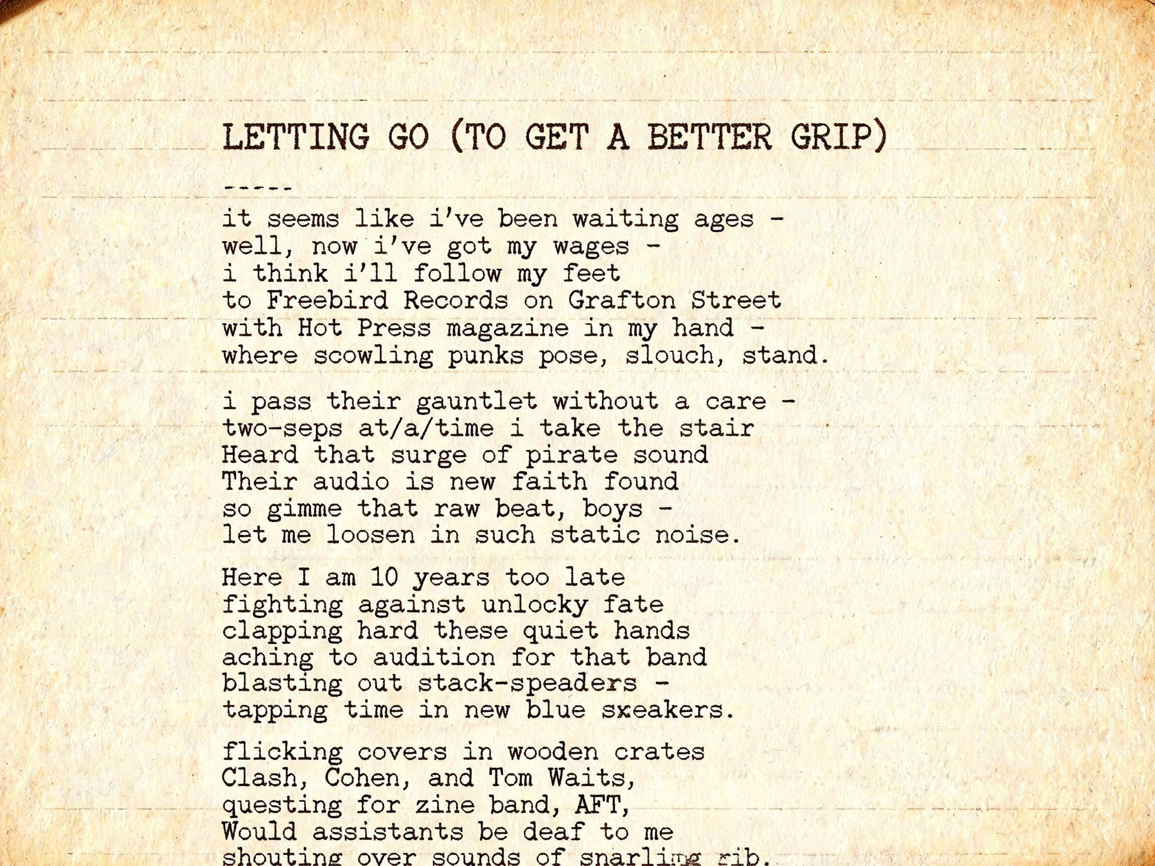 "

LETTING GO (TO GET A BETTER GRIP)


it seems like i've been waiting ages - 
well, now i've got my wages - 
i think i'll follow my feet 
to Freebird Records on Grafton Street 
with Hot Press magazine in my hand - 
where scowling punks pose, slouch, " — Typewriter | AI Text Effect Generator