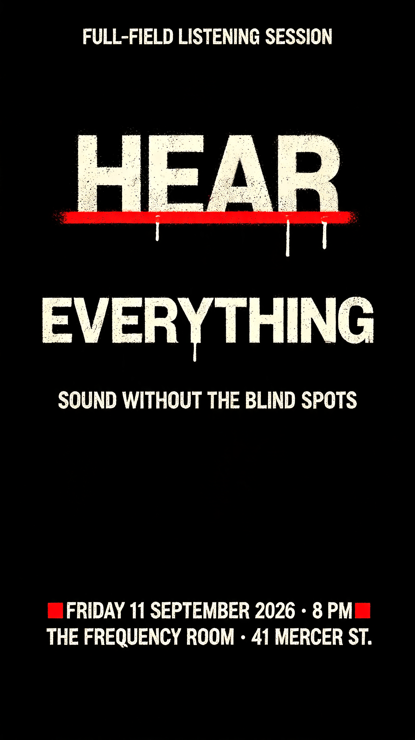 "HEAR
EVERYTHING
FULL-FIELD LISTENING SESSION
SOUND WITHOUT THE BLIND SPOTS
FRIDAY 11 SEPTEMBER 2026 · 8 PM
THE FREQUENCY ROOM · 41 MERCER ST." — Stencil text effect