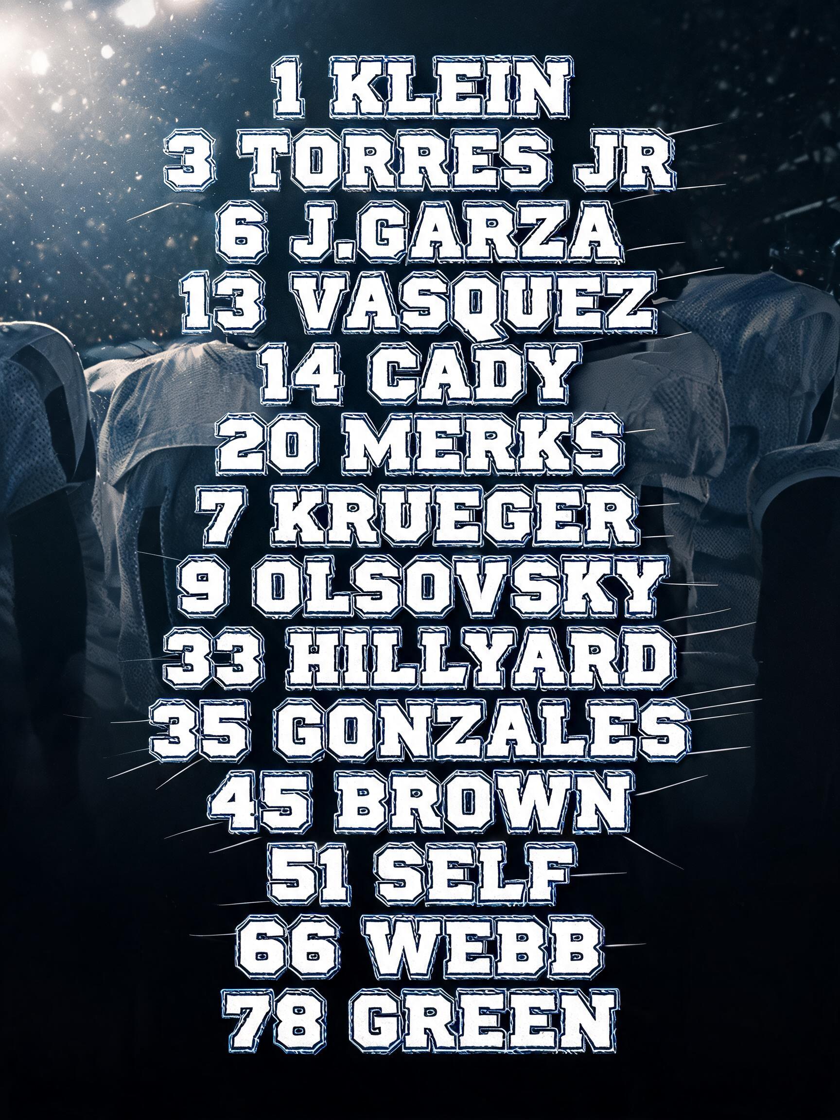 "1 KLEIN
3 TORRES JR
6 J.GARZA
13 VASQUEZ
14 CADY
20 MERKS
7 KRUEGER
9 OLSOVSKY
33 HILLYARD
35 GONZALES
45 BROWN
51 SELF
66 WEBB 
78 GREEN" — Sports | AI Text Effect Generator