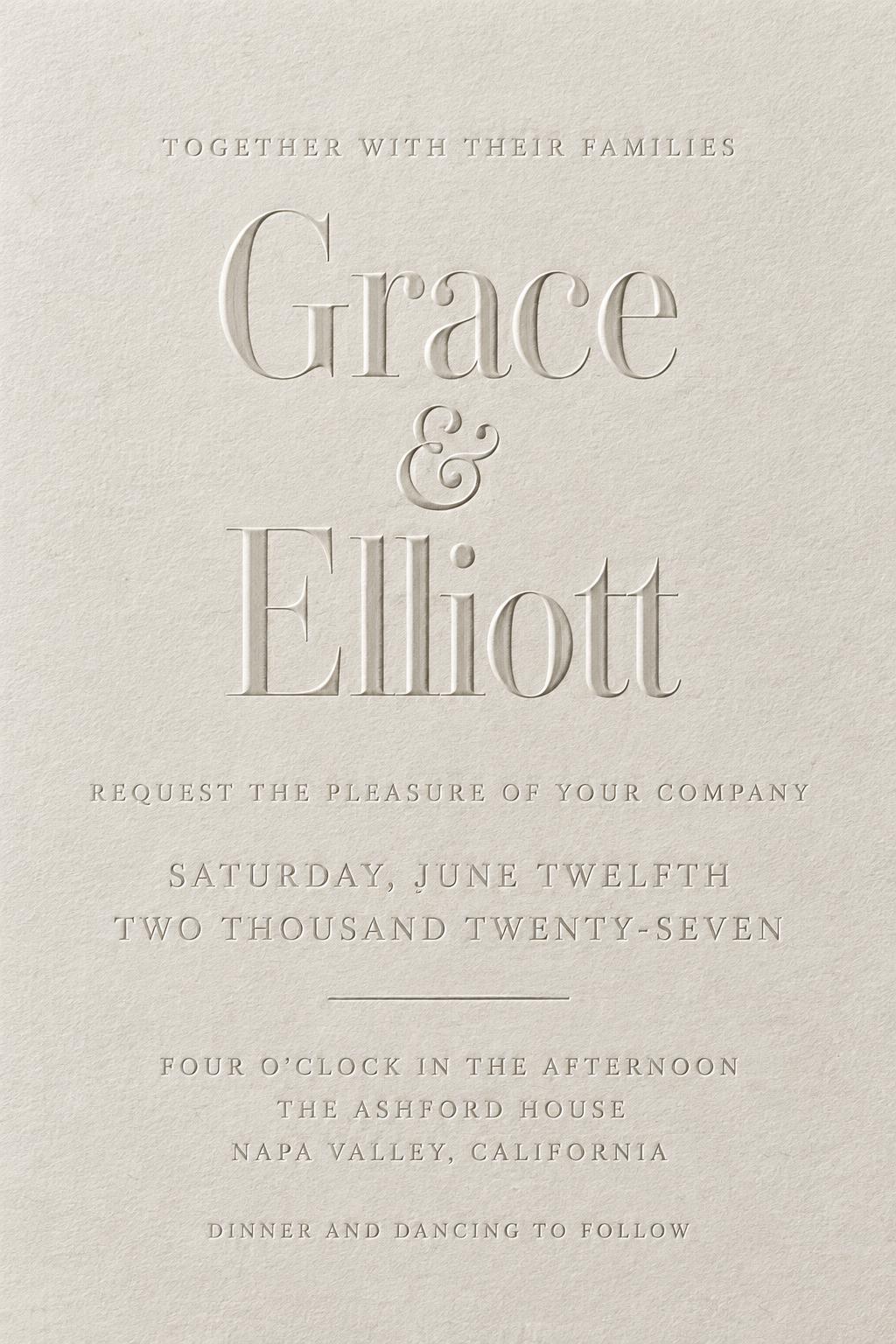Grace
&
Elliott
TOGETHER WITH THEIR FAMILIES
REQUEST THE PLEASURE OF YOUR COMPANY
SATURDAY, JUNE TWELFTH
TWO THOUSAND TWENTY-SEVEN
FOUR O’CLOCK IN THE AFTERNOON
THE ASHFORD HOUSE
NAPA VALLEY, CALIFORNIA
DINNER AND DANCING TO FOLLOW