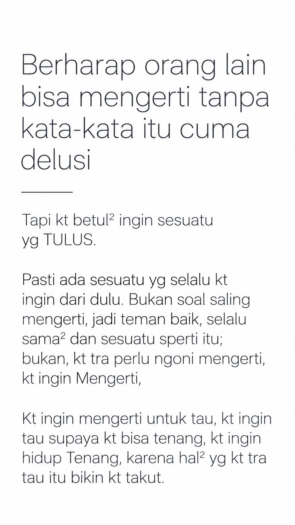 "“Berharap orang lain bisa mengerti tanpa kata-kata itu cuma delusi”
“Tapi kt betul² ingin sesuatu yg TULUS.”
“Pasti ada sesuatu yg selalu kt ingin dari dulu. Bukan soal saling mengerti, jadi teman baik, selalu sama² dan sesuatu sperti itu; bukan, kt tra perlu ngoni mengerti, kt ingin Mengerti,”
“Kt ingin mengerti untuk tau, kt ingin tau supaya kt bisa tenang, kt ingin hidup Tenang, karena hal² yg kt tra tau itu bikin kt takut.”" — Minimal text effect