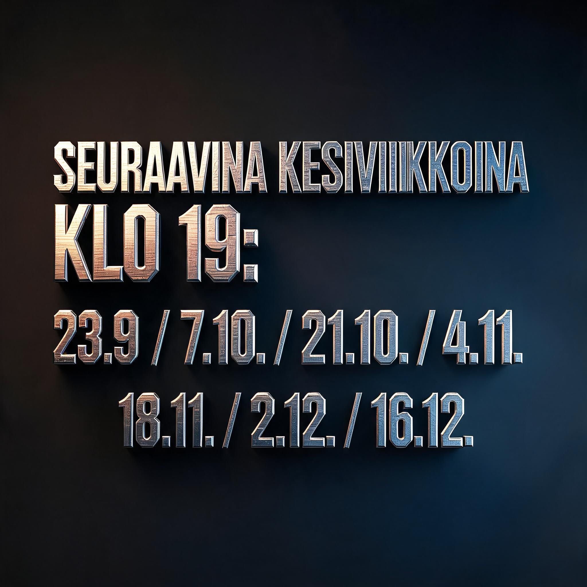 "SEURAAVINA KESKIVIIKKOINA KLO 19:
23.9. / 7.10. / 21.10. / 4.11.
18.11. / 2.12. / 16.12." — Metallic | AI Text Effect Generator
