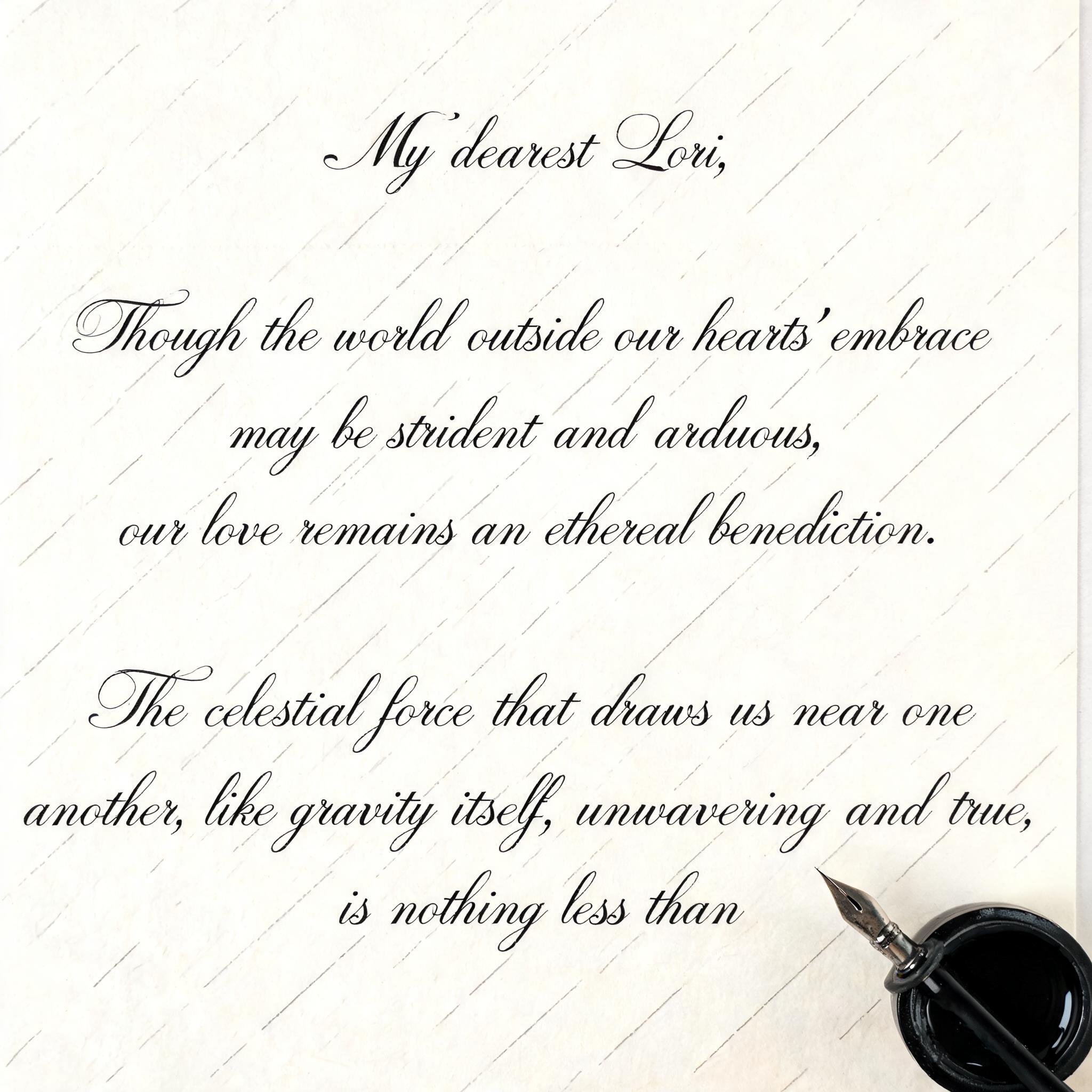 "My dearest Lori, 

Though the world outside our hearts' embrace may be strident and arduous, our love remains an ethereal benediction.
The celestial force that draws us near one another, like gravity itself, unwavering and true, is nothing less than" — Cursive Calligraphy text effect