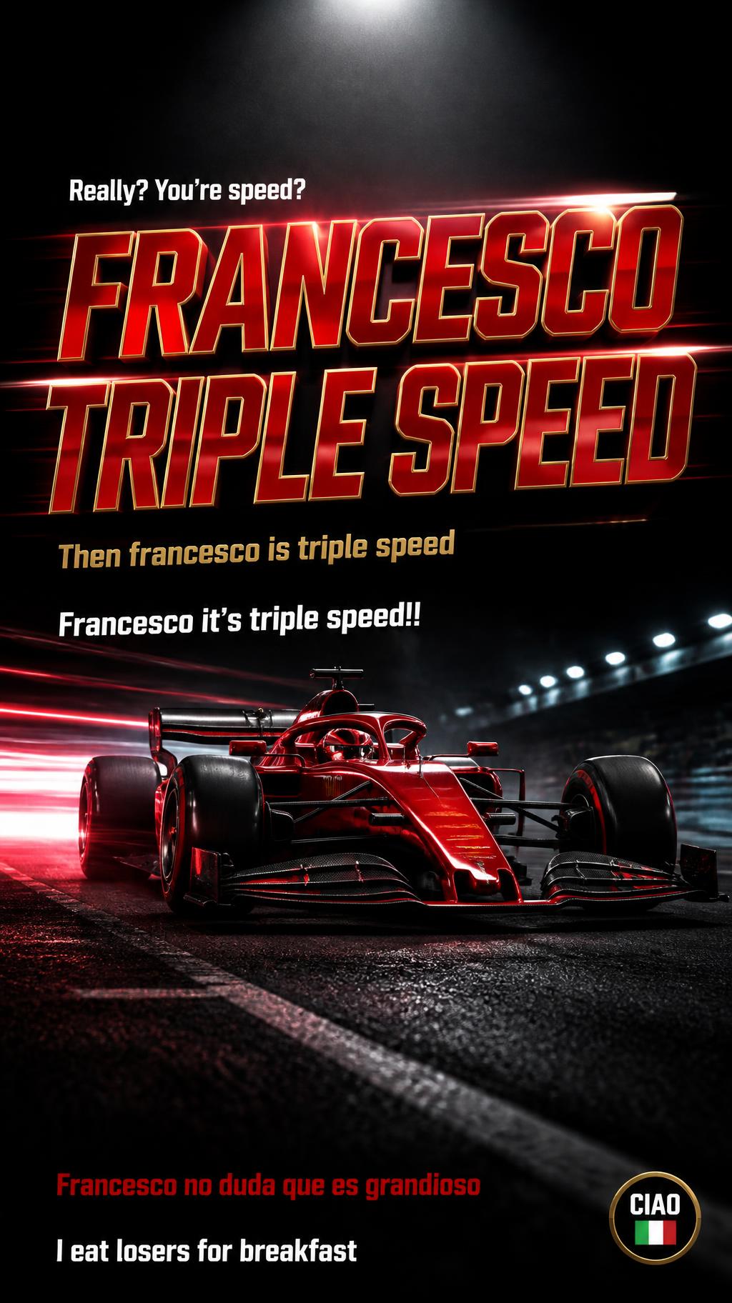 "FRANCESCO
TRIPLE SPEED
Really? You’re speed?
Then francesco is triple speed
Francesco it’s triple speed!!
Francesco no duda que es grandioso
I eat losers for breakfast
CIAO 🇮🇹" — Racing | AI Text Effect Generator