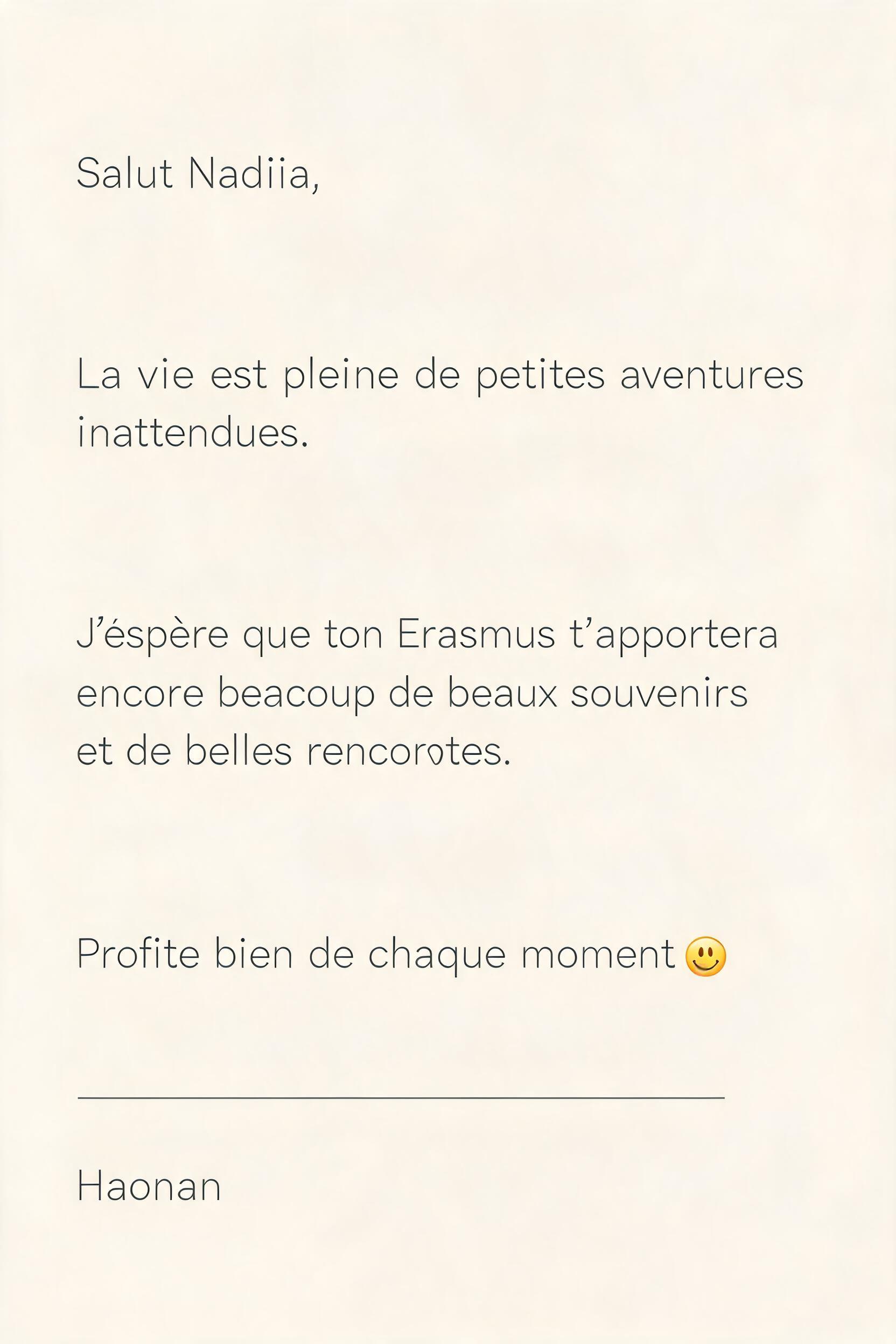 "Salut Nadiia,

La vie est pleine de petites aventures
inattendues.

J’espère que ton Erasmus t’apportera
encore beaucoup de beaux souvenirs
et de belles rencontres.

Profite bien de chaque moment 😊

Haonan" — Minimal | AI Text Effect Generator