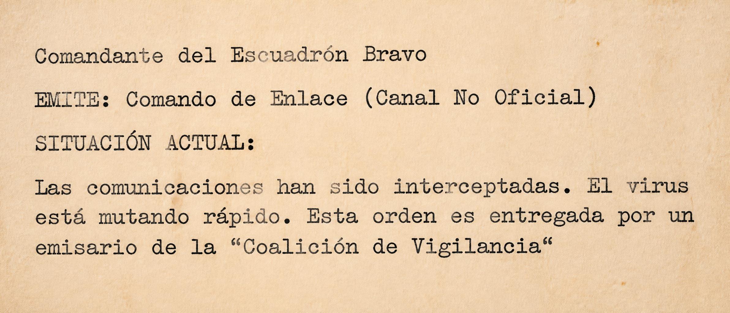 Comandante del Escuadrón Bravo
EMITE: Comando de Enlace (Canal No Oficial)
SITUACIÓN ACTUAL:
Las comunicaciones han sido interceptadas. El virus está mutando rápido. Esta orden es entregada por un emisario de la "Coalición de Vigilancia"