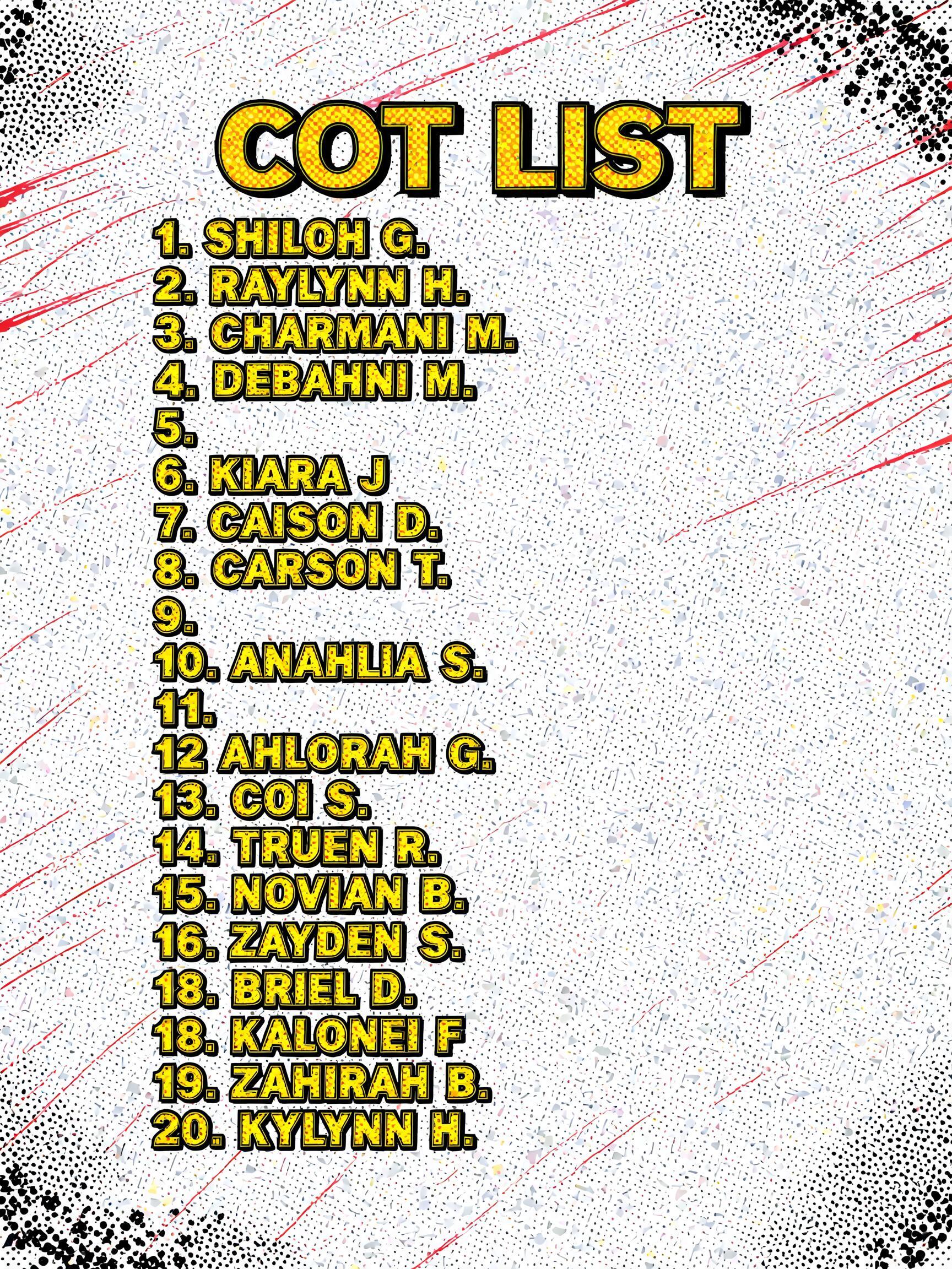 "COT LIST

1. SHILOH G.
2. RAYLYNN H.
3. CHARMANI M. 
4. DEBAHNI M.
5.
6. KIARA J
7. CAISON D.
8. CARSON T.
9.
10. ANAHLIA S.
11.
12 AHLORAH G.
13. COI S.
14. TRUEN R.
15 NOVIAN B.
16. ZAYDEN S.
17. BRIEL D.
18. KALONEI F
19. ZAHIRAH B.
20. KYLYNN H." — Comic Book | AI Text Effect Generator