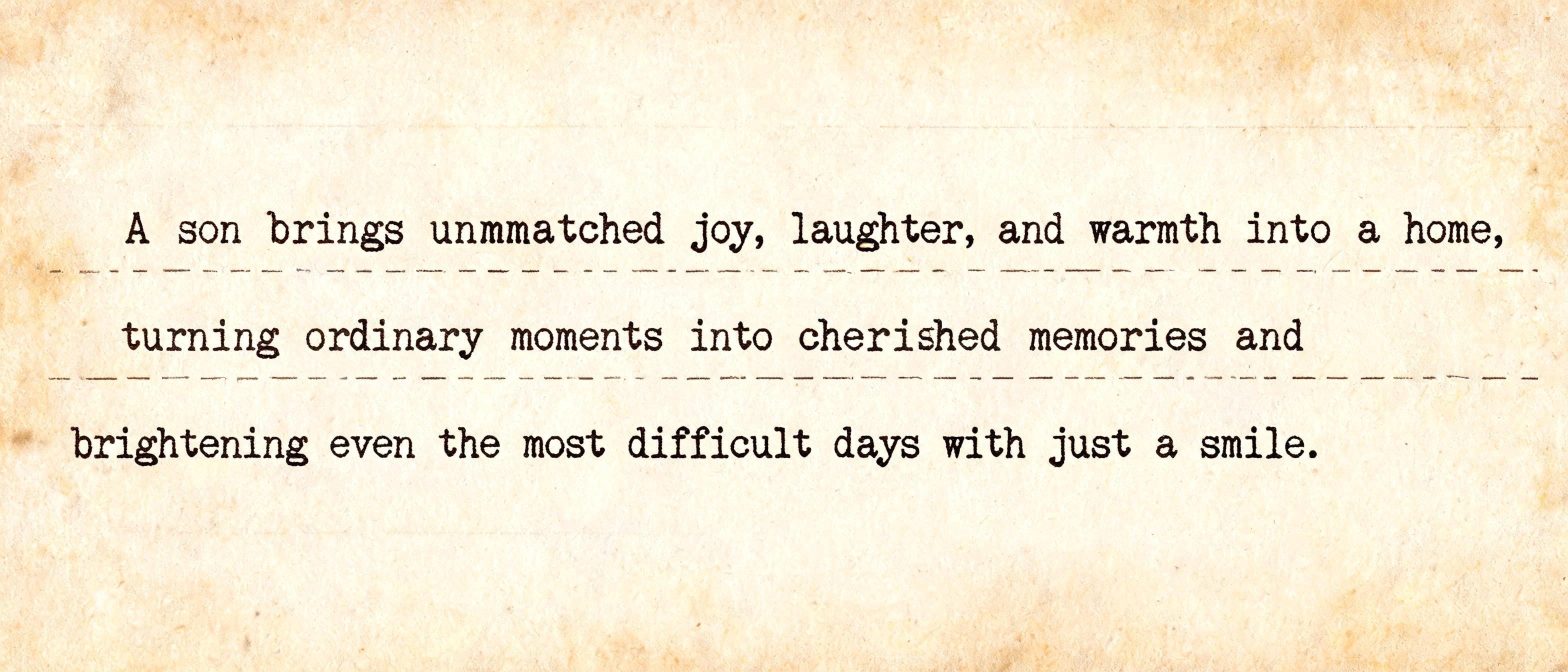 "A son brings unmatched joy, laughter, and warmth into a home, turning ordinary moments into cherished memories and brightening even the most difficult days with just a smile.
" — Typewriter text effect
