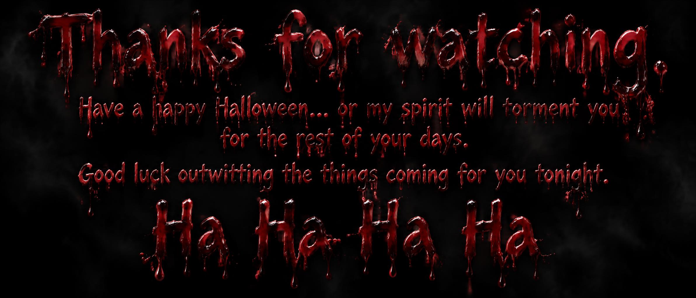 "Thanks for watching.  Have a happy Halloween... or my spirit will torment you for the rest of your days.  Good luck outwitting the things coming for you tonight.   Ha Ha Ha Ha" — Drip Font Blood | AI Text Effect Generator