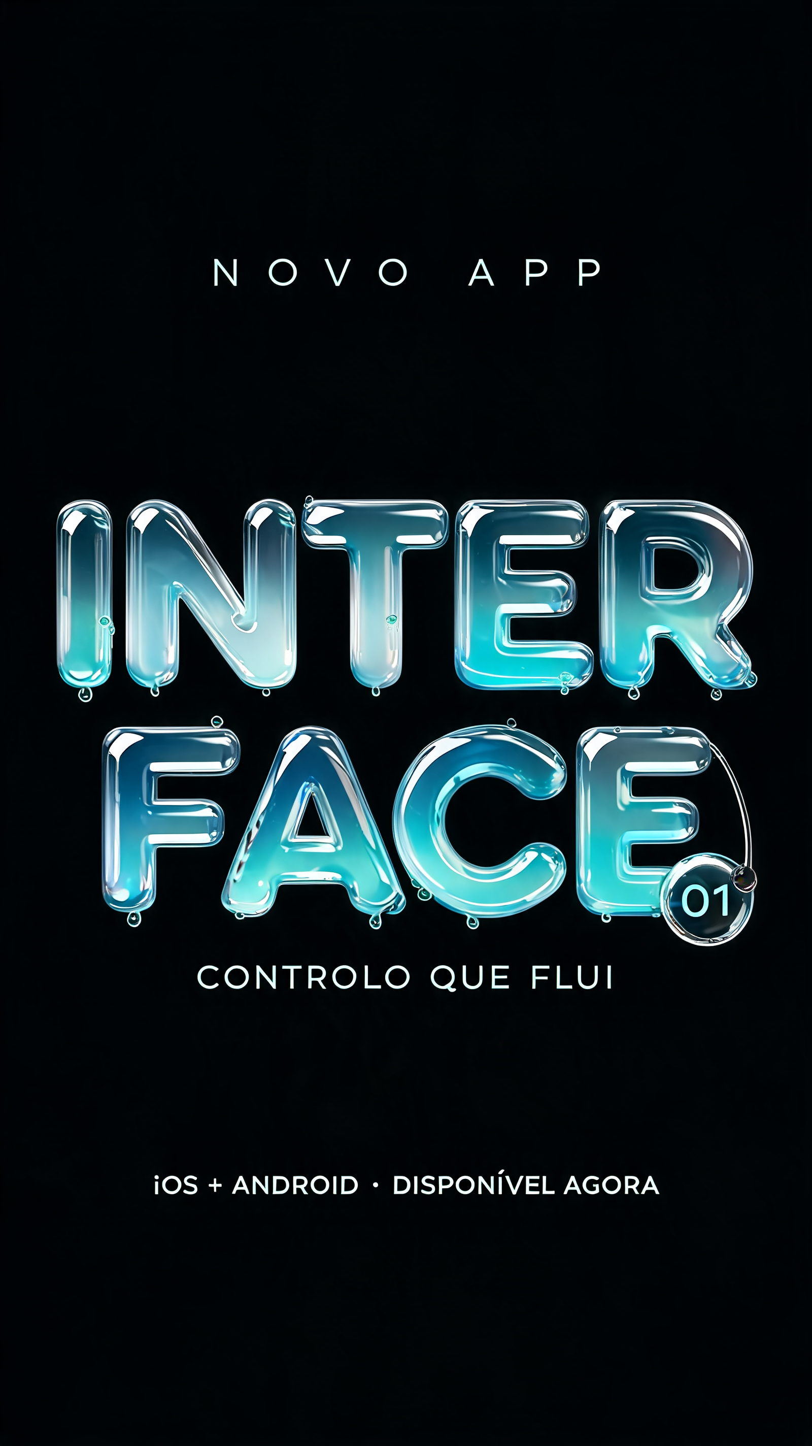 "INTER
FACE
NOVO APP
CONTROLO QUE FLUI
iOS + ANDROID · DISPONÍVEL AGORA
01" — Glass Liquid | AI Text Effect Generator