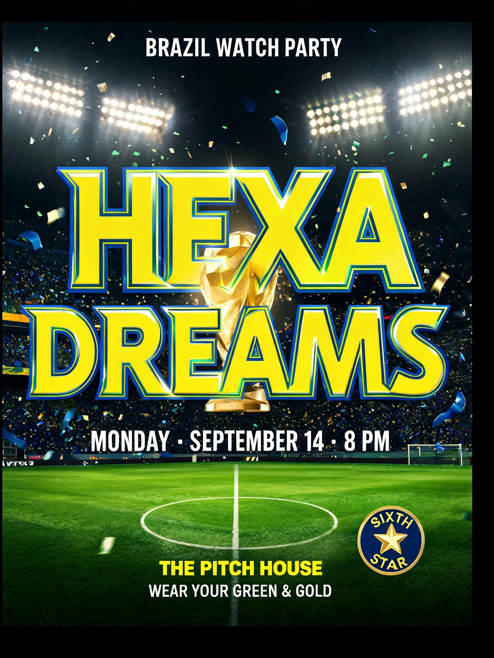 "HEXA
DREAMS
BRAZIL WATCH PARTY
MONDAY · SEPTEMBER 14 · 8 PM
THE PITCH HOUSE
WEAR YOUR GREEN & GOLD
SIXTH STAR" — Sports Football text effect