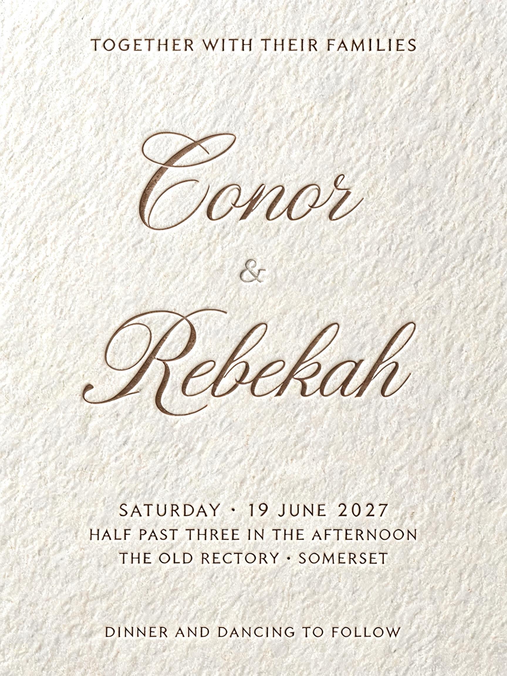 "Conor
Rebekah
&
TOGETHER WITH THEIR FAMILIES
SATURDAY · 19 JUNE 2027
HALF PAST THREE IN THE AFTERNOON
THE OLD RECTORY · SOMERSET
DINNER AND DANCING TO FOLLOW" — Emboss text effect