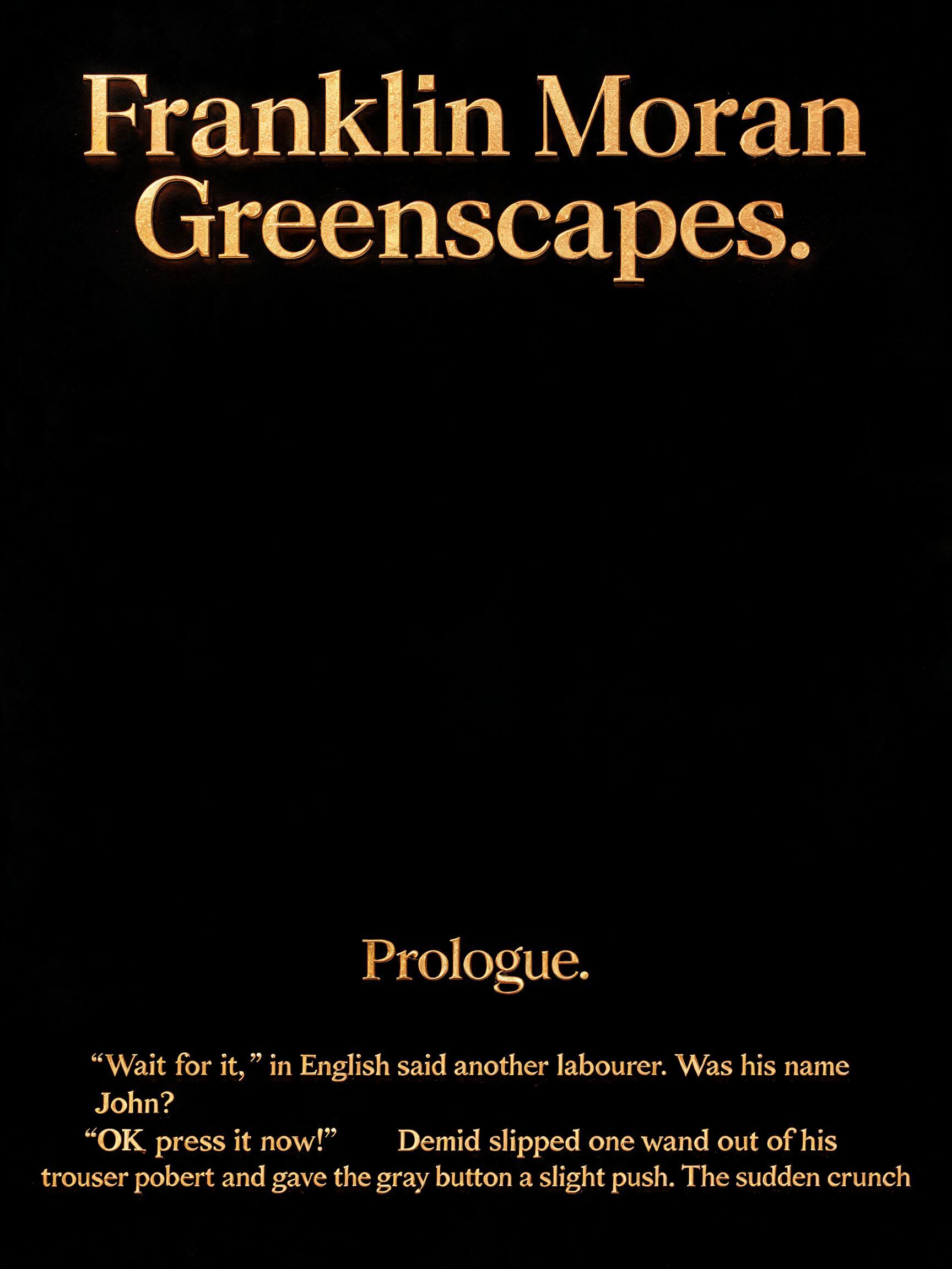 "
Franklin Moran

Greenscapes.

























Prologue.

“Wait for it,” said another labourer. Was his name John?  “OK, press it now!” Demid slipped one hand out of his trouser pocket and gave the grey button a slight push. The sudden crunch" — 3d Bold Gold | AI Text Effect Generator
