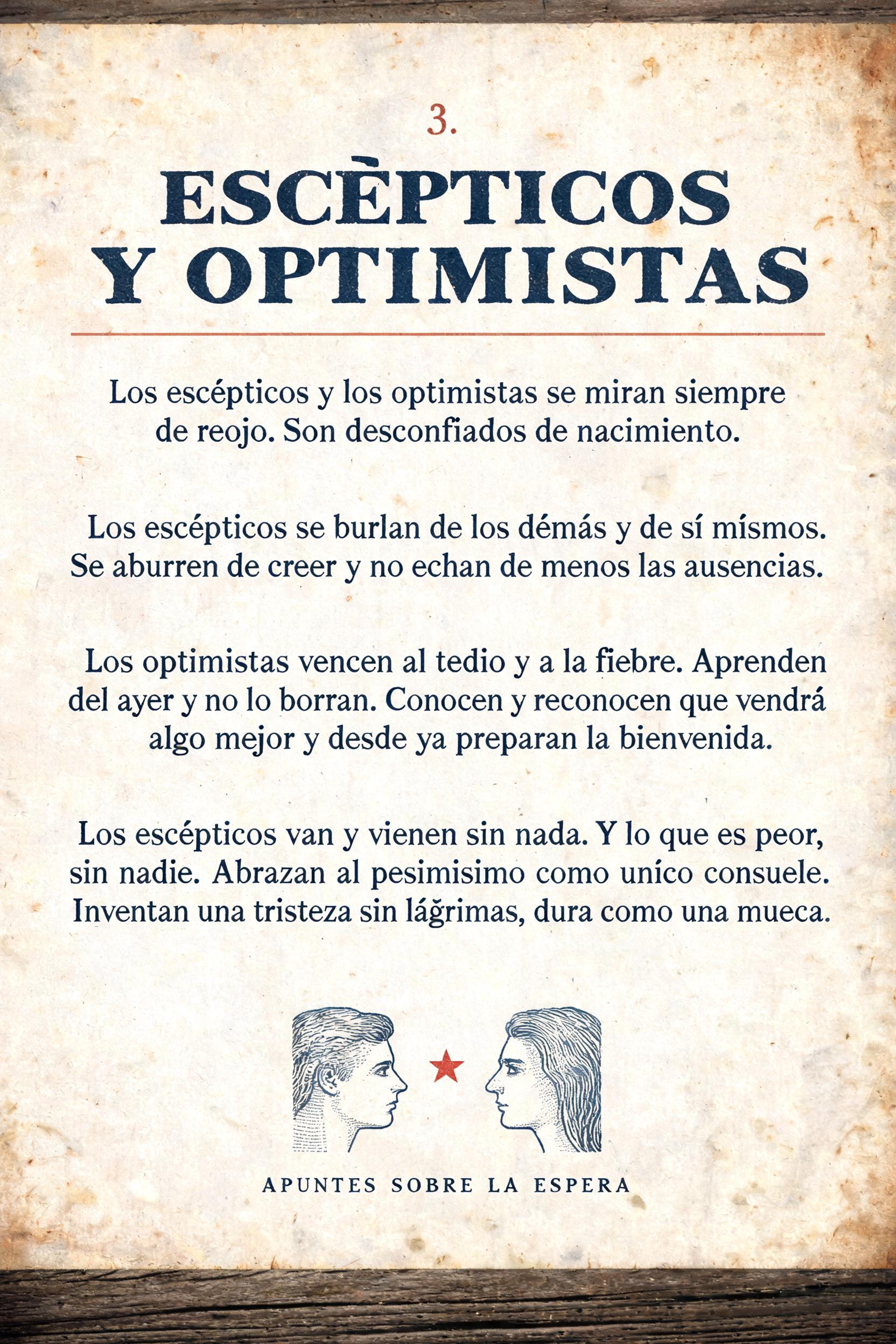 "3.
ESCÉPTICOS
Y OPTIMISTAS
Los escépticos y los optimistas se miran siempre de reojo. Son desconfiados de nacimiento.
Los escépticos se burlan de los demás y de sí mismos. Se aburren de creer y no echan de menos las ausencias.
Los optimistas vencen al tedio y a la fiebre. Aprenden del ayer y no lo borran. Conocen y reconocen que vendrá algo mejor y desde ya preparan la bienvenida.
Los escépticos van y vienen sin nada. Y lo que es peor, sin nadie. Abrazan al pesimismo como único consuelo. Inventan una tristeza sin lágrimas, dura como una mueca.
APUNTES SOBRE LA ESPERA" — Vintage | AI Text Effect Generator