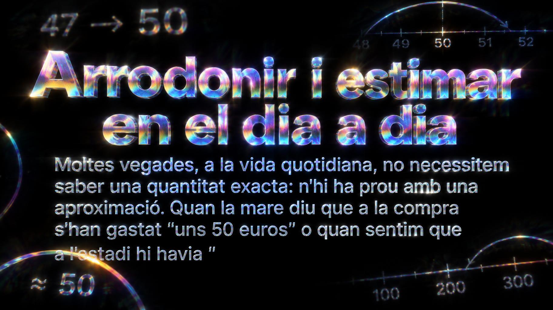 "Arrodonir i estimar en el dia a dia
Moltes vegades, a la vida quotidiana, no necessitem saber una quantitat exacta: n'hi ha prou amb una aproximació. Quan la mare diu que a la compra s'han gastat "uns 50 euros" o quan sentim que a l'estadi hi havia "" — Holographic | AI Text Effect Generator