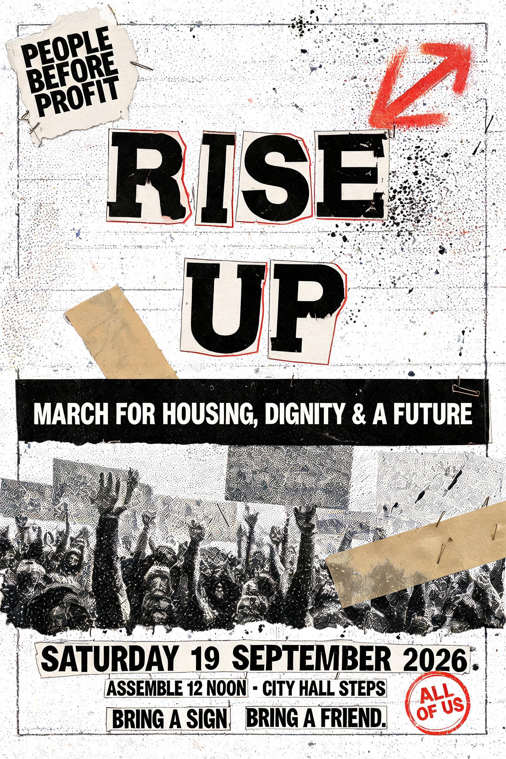 "RISE
UP
PEOPLE BEFORE PROFIT
MARCH FOR HOUSING, DIGNITY & A FUTURE
SATURDAY 19 SEPTEMBER 2026
ASSEMBLE 12 NOON · CITY HALL STEPS
BRING A SIGN. BRING A FRIEND.
ALL OF US" — Grunge text effect