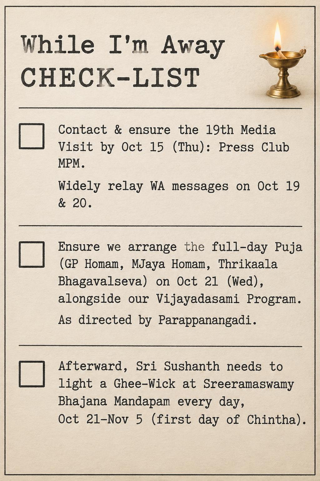 "While I'm Away
CHECK-LIST
Contact & ensure the 19th Media Visit by Oct 15 (Thu): Press Club MPM.
Widely relay WA messages on Oct 19 & 20.
Ensure we arrange the full-day Puja (GP Homam, MJaya Homam, Thrikaala Bhagavalseva) on Oct 21 (Wed), alongside our Vijayadasami Program.
As directed by Parappanangadi.
Afterward, Sri Sushanth needs to light a Ghee-Wick at Sreeramaswamy Bhajana Mandapam every day, Oct 21–Nov 5 (first day of Chintha)." —  | AI Text Effect Generator