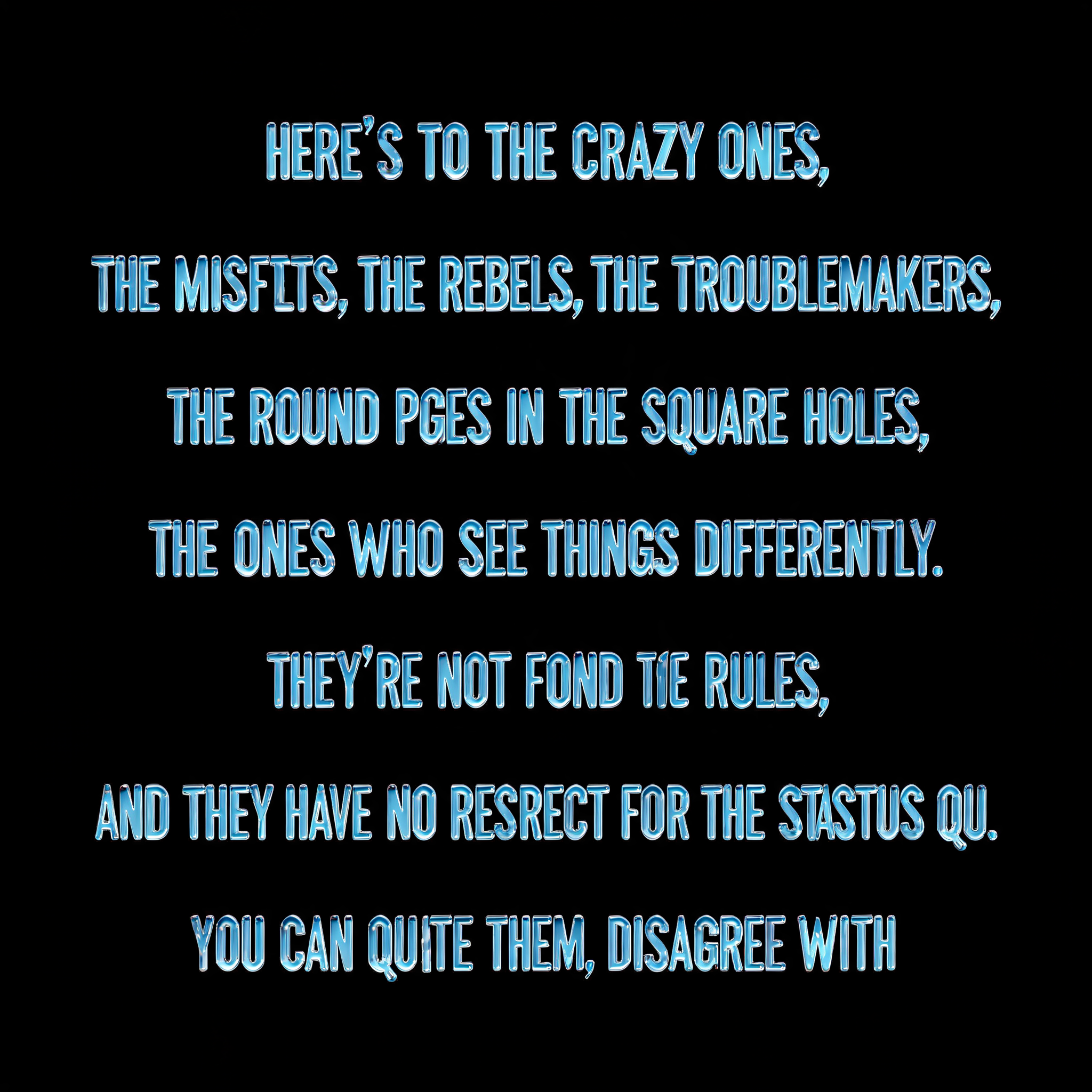 "HERE'S TO THE CRAZY ONES,

THE MISFITS, THE REBELS, THE TROUBLEMAKERS,
THE ROUND PEGS IN THE SQUARE HOLES,
THE ONES WHO SEE THINGS DIFFERENTLY.
THEY'RE NOT FOND OF RULES,

AND THEY HAVE NO RESPECT FOR THE STATUS QUO.
YOU CAN QUOTE THEM, DISAGREE WITH" — Glass Liquid | AI Text Effect Generator