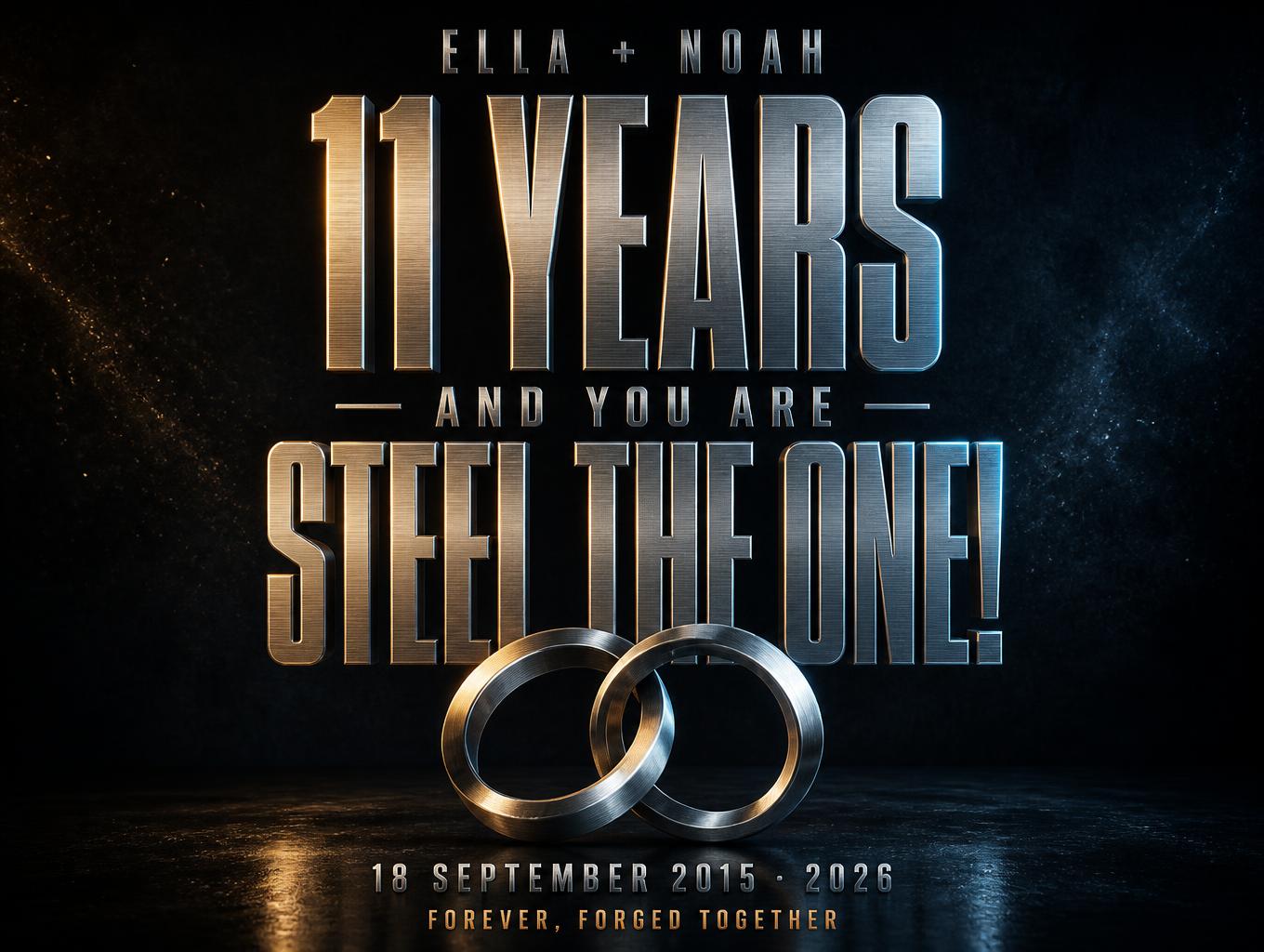 "11 YEARS
— AND YOU ARE —
STEEL THE ONE!
ELLA + NOAH
18 SEPTEMBER 2015 · 2026
FOREVER, FORGED TOGETHER" — Metallic | AI Text Effect Generator