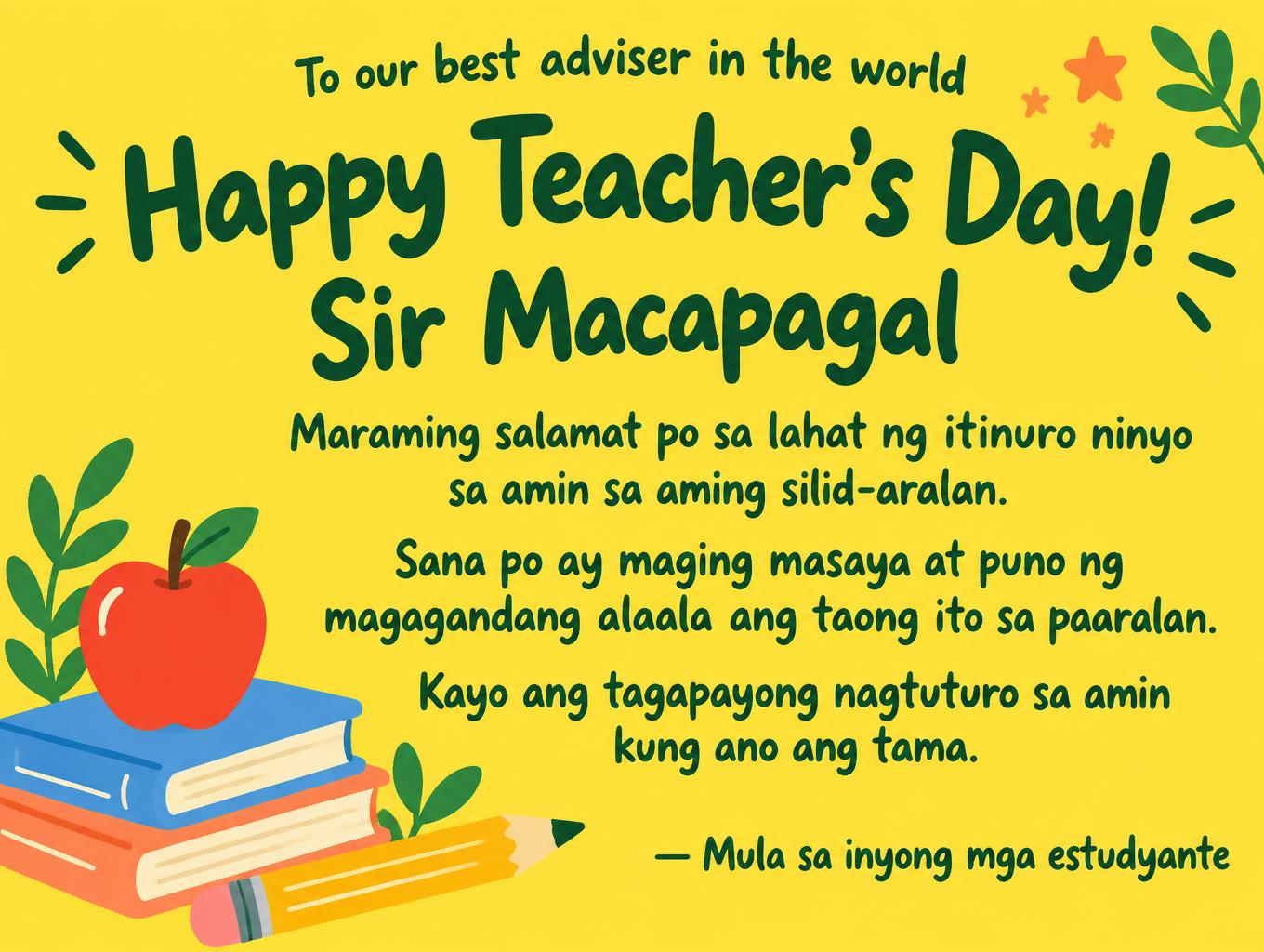 "Happy Teacher's Day!
Sir Macapagal
To our best adviser in the world
Maraming salamat po sa lahat ng itinuro ninyo sa amin sa aming silid-aralan.
Sana po ay maging masaya at puno ng magagandang alaala ang taong ito sa paaralan.
Kayo ang tagapayong nagtuturo sa amin kung ano ang tama.
— Mula sa inyong mga estudyante" — Teachers Day text effect