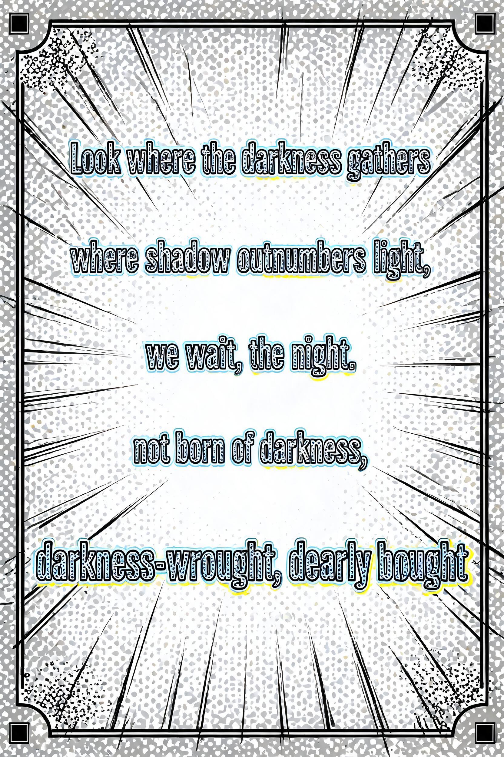 "Look where the darkness gathers

where shadow outnumbers light, 

we wait, the night. 

not born of darkness, 

darkness-wrought, dearly bought" — Comic Book | AI Text Effect Generator