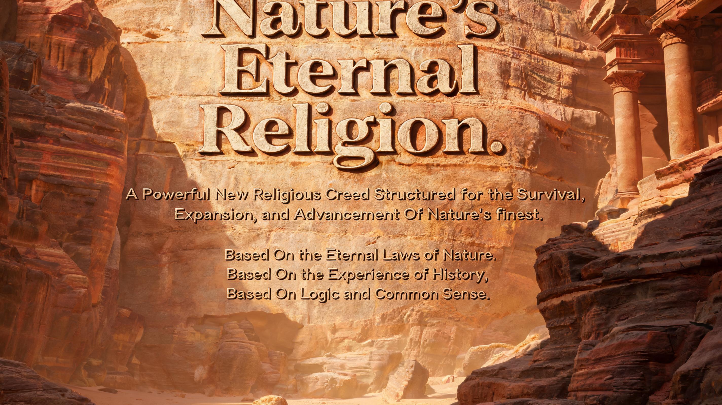 Nature's Eternal Religion.

A Powerful New Religious Creed Structured for the Survival, Expansion, and Advancement Of Nature's finest.

Based On the Eternal Laws of Nature, Based On the Experience of History, Based On Logic and Common Sense.