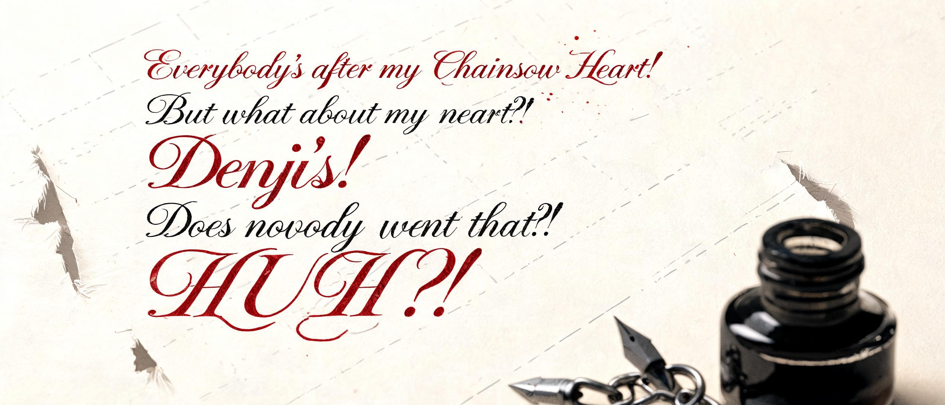 "Everybody's after my Chainsaw Heart! But what about my heart?! Denji's! Does nobody want that?! HUH?!"" — Cursive Calligraphy | AI Text Effect Generator