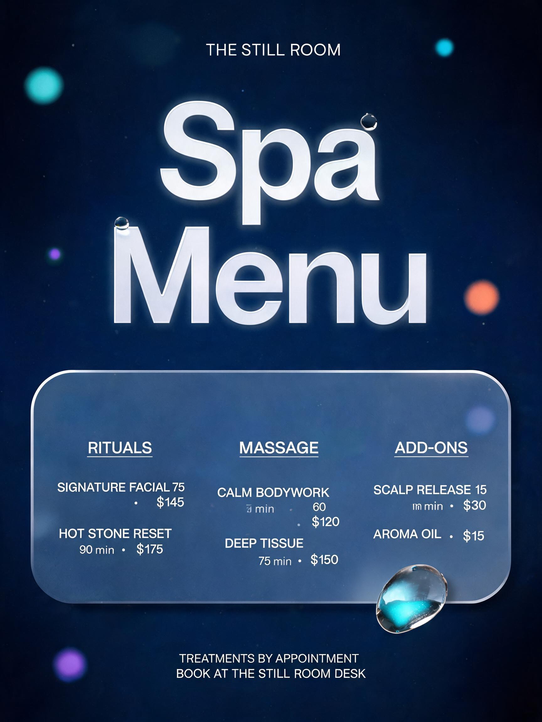 "Spa
Menu
THE STILL ROOM
RITUALS
SIGNATURE FACIAL  75 min  ·  $145
HOT STONE RESET  90 min  ·  $175
MASSAGE
CALM BODYWORK  60 min  ·  $120
DEEP TISSUE  75 min  ·  $150
ADD-ONS
SCALP RELEASE  15 min  ·  $30
AROMA OIL  ·  $15
TREATMENTS BY APPOINTMENT
BOOK AT THE STILL ROOM DESK" — Glass Morphism | AI Text Effect Generator