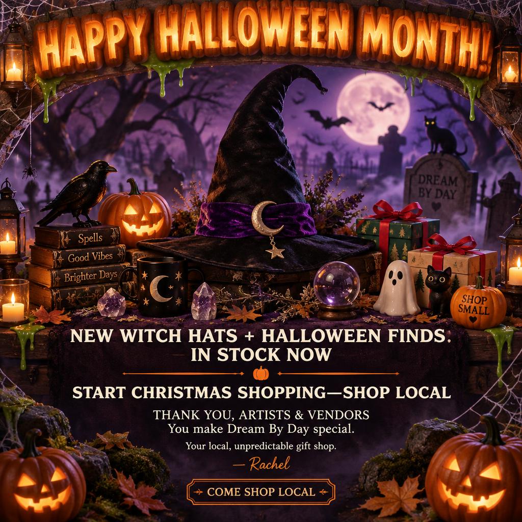 "HAPPY HALLOWEEN MONTH!
NEW WITCH HATS + HALLOWEEN FINDS
IN STOCK NOW
START CHRISTMAS SHOPPING—SHOP LOCAL
THANK YOU, ARTISTS & VENDORS
You make Dream By Day special.
Your local, unpredictable gift shop.
— Rachel
COME SHOP LOCAL" — Halloween text effect