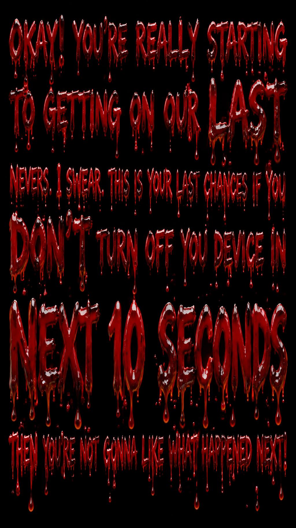 OKAY! YOU'RE REALLY STARTING 
TO GETTING ON OUR LAST
NEVERS. I SWEAR. THIS IS YOUR LAST CHANCES IF YOU
DON'T TURN OFF YOU DEVICE IN 
NEXT 10 SECONDS 
THEN YOU'RE NOT GONNA LIKE WHAT HAPPENED NEXT!