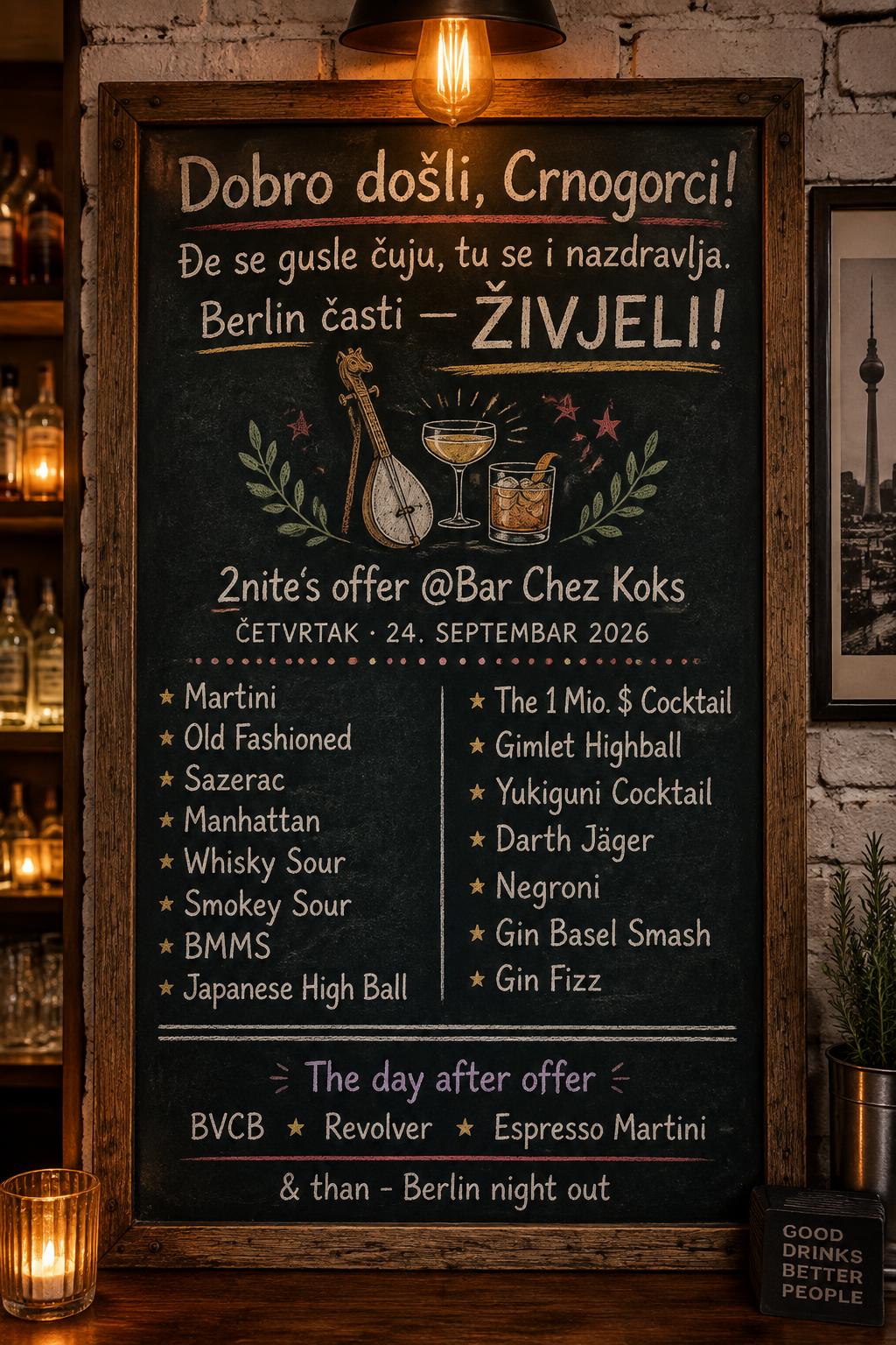 "Dobro došli, Crnogorci!
Đe se gusle čuju, tu se i nazdravlja.
Berlin časti — ŽIVJELI!
2nite‘s offer @Bar Chez Koks
ČETVRTAK · 24. SEPTEMBAR 2026
Martini
Old Fashioned
Sazerac
Manhattan
Whisky Sour
Smokey Sour
BMMS
Japanese High Ball
The 1 Mio. $ Cocktail
Gimlet Highball
Yukiguni Cocktail
Darth Jäger
Negroni
Gin Basel Smash
Gin Fizz
The day after offer
BVCB
Revolver
Espresso Martini
& than - Berlin night out" — Chalk | AI Text Effect Generator